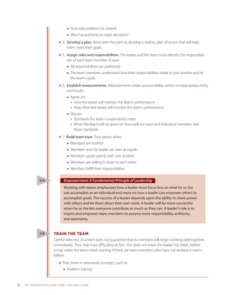 ■■ How will problems be solved?
                                     ■■ Who has authority to make decisions?
                              4. Develop a plan. Work with the team to develop a realistic plan of action that will help
                                   
                                   them meet their goals.
                              5. Assign roles and responsibilities. The leader and the team must identify the responsibili-
                                   
                                   ties of each team member. Ensure:
                                     ■■ All responsibilities are addressed
                                     ■■ The team members understand how their responsibilities relate to one another and to
                                        the team’s goals
                              6. Establish measurements. Measurements create accountability, which increase productivity
                                   
                                   and results.
                                     ■■ Agree on:
                                        ◆◆ How the leader will monitor the team’s performance
                                        ◆◆ How often the leader will monitor the team’s performance
                                     ■■ Discuss:
                                        ◆◆ Standards the team is expected to meet
                                        ◆◆ When feedback will be given on how well the team and individual members met
                                           these standards
                              7. Build team trust. Trust grows when:
                                     ■■ Members are truthful
                                     ■■ Members and the leader are seen as equals
                                     ■■ Members speak openly with one another
                                     ■■ Members are willing to listen to each other
                                     ■■ Members fulfill their responsibilities


                V4                 Empowerment: A Fundamental Principle of Leadership
                                   Working with teams emphasizes how a leader must focus less on what he or she
                                   can accomplish as an individual and more on how a leader can empower others to
                                   accomplish goals. The success of a leader depends upon the ability to share power
                                   with others and let them direct their own work. A leader will be more successful
                                   when he or she lets everyone contribute as much as they can. A leader’s role is to
                                   inspire and empower team members to assume more responsibility, authority,
                                   and autonomy.


                V5         TRAIN THE TEAM
                           Careful selection of a team does not guarantee that its members will begin working well together
                           immediately. They may have difficulties at first. This does not mean the leader has failed. Rather,
                           it may mean the team needs training. If there are team members who have not worked in teams
                           before:
                              Train them in teamwork concepts, such as:
                                  ■■ Problem solving


6   THE LEADERSHIP EXCELLENCE SERIES • BUILDING A TEAM
 