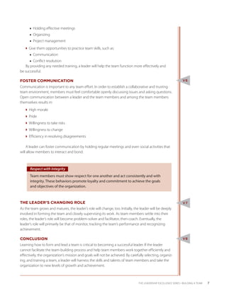 ■■ Holding effective meetings
      ■■ Organizing
      ■■ Project management
   Give them opportunities to practice team skills, such as:
      ■■ Communication
      ■■ Conflict resolution
   By providing any needed training, a leader will help the team function more effectively and
be successful.

FOSTER COMMUNICATION                                                                                             V6
Communication is important to any team effort. In order to establish a collaborative and trusting
team environment, members must feel comfortable openly discussing issues and asking questions.
Open communication between a leader and the team members and among the team members
themselves results in:
   High morale
   Pride
   Willingness to take risks
   Willingness to change
   Efficiency in resolving disagreements

    A leader can foster communication by holding regular meetings and even social activities that
will allow members to interact and bond.



      Respect with Integrity
      Team members must show respect for one another and act consistently and with
      integrity. These behaviors promote loyalty and commitment to achieve the goals
      and objectives of the organization.



THE LEADER’S CHANGING ROLE                                                                                       V7
As the team grows and matures, the leader’s role will change, too. Initially, the leader will be deeply
involved in forming the team and closely supervising its work. As team members settle into their
roles, the leader’s role will become problem-solver and facilitator, then coach. Eventually, the
leader’s role will primarily be that of monitor, tracking the team’s performance and recognizing
achievement.

CONCLUSION                                                                                                       V8
Learning how to form and lead a team is critical to becoming a successful leader. If the leader
cannot facilitate the team-building process and help team members work together efficiently and
effectively, the organization’s mission and goals will not be achieved. By carefully selecting, organiz-
ing, and training a team, a leader will harness the skills and talents of team members and take the
organization to new levels of growth and achievement.



                                                                                THE LEADERSHIP EXCELLENCE SERIES • BUILDING A TEAM   7
 
