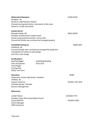 [Type text]
McDonald of Hampton 07/04-07/04
Hampton, VA
Served as a Maintenance Worker
Cleaned and repaired interior and exterior of the store
Served as a Cook and Cashier
Cracker Barrel:
Roanoke Rapids, NC 06/01-05/04
Provided excellent home cooked meals
Served using excellent customer service skills
Ensured the Kitchen was sanitized and managed properly
Smithfield Packing Inc. 10/00-1003
Smithfield, VA
Ensured all foods were sanitized and managed for production
Transported all cartons to cold storage
Fork lift to cold storage
Certifications:
Qualified Rigger Scaffolding Building
Fork Lift Operator Chain falls
Crane Rigger
JLG Operator
Safety Task Team
Education: 06/89
Perquimans County High School, Graduate
Hertford, NC
Everest University 01/2012- 05/ 2016
Colorado Springs, Colorado
Business Management
References:
Landon Mason (252)426-7772
Saunders Grove Missionary Baptist Church
Crystal Mitchell (910)621-4031
District Manager
GPM Enterprises
 