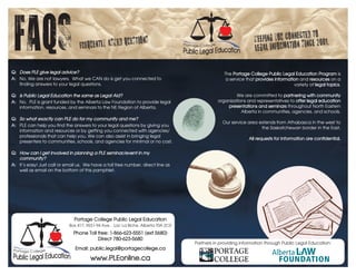 FAQS                              Frequently asked
                                                   ques       tions                                             Keeping you conn
                                                                                                                legal information
                                                                                                                                 ected to
                                                                                                                                   since 2001.


Q:	 Does	PLE	give	legal	advice?                                                                   The Portage College Public Legal Education Program is
A: No. We are not lawyers. What we CAN do is get you connected to                                  a service that provides information and resources on a
    finding answers to your legal questions.                                                                                        variety of legal topics.

Q:	 Is	Public	Legal	Education	the	same	as	Legal	Aid?                                                  We are committed to partnering with community
A: No. PLE is grant funded by the Alberta Law Foundation to provide legal                     organizations and representatives to offer legal education
    information, resources, and seminars to the NE Region of Alberta.                             presentations and seminars throughout North Eastern
                                                                                                         Alberta in communities, agencies, and schools.
Q:	 So	what	exactly	can	PLE	do	for	my	community	and	me?
                                                                                                 Our service area extends from Athabasca in the west to
A: PLE can help you find the answers to your legal questions by giving you
                                                                                                                   the Saskatchewan border in the East.
    information and resources or by getting you connected with agencies/
    professionals that can help you. We can also assist in bringing legal
                                                                                                              All requests for information are confidential.
    presenters to communities, schools, and agencies for minimal or no cost.

Q:	 How	can	I	get	involved	in	planning	a	PLE	seminar/event	in	my	
    community?
A: It’s easy! Just call or email us. We have a toll free number, direct line as
    well as email on the bottom of this pamphlet.




                               Portage College Public Legal Education
                            Box 417, 9531-94 Ave. , Lac La Biche, Alberta T0A 2C0
                              Phone Toll free: 1-866-623-5551 (ext 5680)
                                         Direct 780-623-5680
                                                                                    Partners in providing information through Public Legal Education:
                               Email: public.legal@portagecollege.ca

                                       www.PLEonline.ca
 