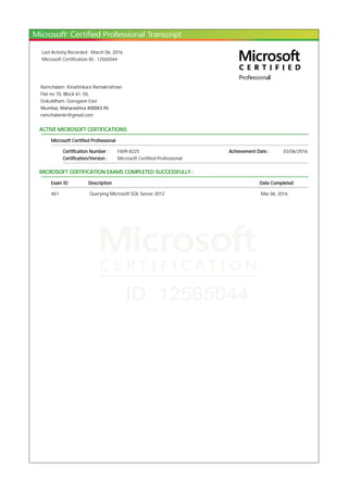 Last Activity Recorded : March 06, 2016
Microsoft Certification ID : 12565044
Ramchalam Kinattinkara Ramakrishnan
Flat no 70, Block 61, EIL
Gokuldham, Goregaon East
Mumbai, Maharashtra 400063 IN
ramchalamkr@gmail.com
ACTIVE MICROSOFT CERTIFICATIONS:
Microsoft Certified Professional
Certification Number : F609-8225 Achievement Date : 03/06/2016
Certification/Version : Microsoft Certified Professional
MICROSOFT CERTIFICATION EXAMS COMPLETED SUCCESSFULLY :
Exam ID Description Date Completed
461 Querying Microsoft SQL Server 2012 Mar 06, 2016
 
