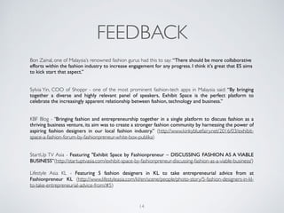 FEEDBACK
Bon Zainal, one of Malaysia’s renowned fashion gurus had this to say: “There should be more collaborative
efforts within the fashion industry to increase engagement for any progress. I think it's great that ES aims
to kick start that aspect.”
Sylvia Yin, COO of Shoppr - one of the most prominent fashion-tech apps in Malaysia said: “By bringing
together a  diverse and highly  relevant panel of speakers,  Exhibit Space is the perfect platform to
celebrate the increasingly apparent relationship between fashion, technology and business.”
KBF Blog - "Bringing fashion and entrepreneurship together in a single platform to discuss fashion as a
thriving business venture, its aim was to create a stronger fashion community by harnessing the power of
aspiring fashion designers in our local fashion industry.” (http://www.kinkybluefairy.net/2016/03/exhibit-
space-a-fashion-forum-by-fashionpreneur-white-box-publika)
StartUp TV Asia - Featuring "Exhibit Space by Fashionpreneur – DISCUSSING FASHION AS A VIABLE
BUSINESS”(http://startuptvasia.com/exhibit-space-by-fashionpreneur-discussing-fashion-as-a-viable-business/)
Lifestyle Asia KL - Featuring 5 fashion designers in KL to take entrepreneurial advice from at
Fashionpreneur KL (http://www.lifestyleasia.com/kl/en/scene/people/photo-story/5-fashion-designers-in-kl-
to-take-entrepreneurial-advice-from/#5)
14
 