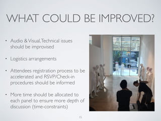 WHAT COULD BE IMPROVED?
• Audio &Visual,Technical issues
should be improvised
• Logistics arrangements
• Attendees registration process to be
accelerated and RSVP/Check-in
procedures should be informed
• More time should be allocated to
each panel to ensure more depth of
discussion (time-constraints)
15
 