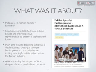 WHAT WAS IT ABOUT?
• Malaysia’s 1st Fashion Forum +
Exhibition
• Conﬂuence of established local fashion
brands and their respective
representative to present a sophisticated
forum
• Main aims include discussing fashion as a
viable business, creating a stronger
fashionpreneur community hence
inciting meaningful collaboration within
the fashion industry
• Also, advocating the support of local
designers, brands, products and services
3
 