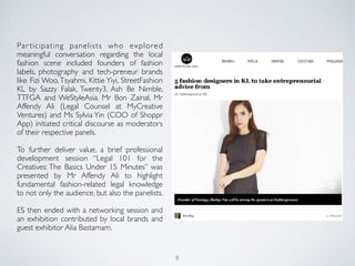 Par ticipating panelists who explored
meaningful conversation regarding the local
fashion scene included founders of fashion
labels, photography and tech-preneur brands
like Fizi Woo,Tsyahmi, Kittie Yiyi, StreetFashion
KL by Sazzy Falak, Twenty3, Ash Be Nimble,
TTFGA and WeStyleAsia. Mr Bon Zainal, Mr
Affendy Ali (Legal Counsel at MyCreative
Ventures) and Ms Sylvia Yin (COO of Shoppr
App) initiated critical discourse as moderators
of their respective panels.
To further deliver value, a brief professional
development session “Legal 101 for the
Creatives: The Basics Under 15 Minutes” was
presented by Mr Affendy Ali to highlight
fundamental fashion-related legal knowledge
to not only the audience, but also the panelists.
ES then ended with a networking session and
an exhibition contributed by local brands and
guest exhibitor Alia Bastamam.
8
 