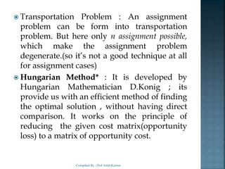  Transportation Problem : An assignment
problem can be form into transportation
problem. But here only n assignment possible,
which make the assignment problem
degenerate.(so it’s not a good technique at all
for assignment cases)
 Hungarian Method* : It is developed by
Hungarian Mathematician D.Konig ; its
provide us with an efficient method of finding
the optimal solution , without having direct
comparison. It works on the principle of
reducing the given cost matrix(opportunity
loss) to a matrix of opportunity cost.
Compiled By : Prof Amit Kumar
 