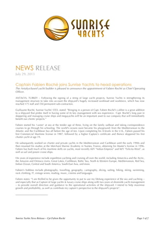 Sunrise Yachts News Release – Cpt Fabien Roché Page 1 of 2
	
  
	
  
NEWS RELEASE
July 29, 2013
Captain Fabien Roché joins Sunrise Yachts to head operations
The Antalya-based yacht builder is pleased to announce the appointment of Fabien Roché as Chief Operating
Officer.
ANTALYA, TURKEY – Following the signing of a string of large yacht projects, Sunrise Yachts is strengthening its
management structure to take into account the shipyard’s hugely increased workload and workforce, which has now
reached 175 staff and 350 permanent sub-contractors.
Guillaume Roché, Sunrise Yachts’ CEO, stated: “Bringing in a person of Capt. Fabien Roché’s calibre is a great addition
to a shipyard that prides itself in having some of its key management with sea experience. Capt. Roché’s long past in
skippering and managing cruise ships and megayachts will be an important asset to our company that will immediately
benefit our clients’ projects.”
Fabien started his 'career' at sea at the tender age of three, living on the family sailboat and taking correspondence
courses to go through his schooling. The world's oceans soon became his playground: from the Mediterranean to the
Atlantic and the Caribbean Sea all before the age of ten. Upon completing his A-levels in the U.K., Fabien passed his
first Commercial Maritime license in 1987, followed by a higher Captain’s certificate and thence skippered his first
charter yacht at age 19.
He subsequently worked on charter and private yachts in the Mediterranean and Caribbean until the early 1990s and
then resumed his studies at the Merchant Marine Academy in Nantes, France, obtaining his Master's license in 1996.
Fabien has built much of his maritime skills on yachts, most recently M/Y “Indian Empress” and M/Y “Felicita West”, as
well as sail and power cruise ships.
His years of experience include expedition yachting and cruising all over the world, including Antarctica and the Arctic,
the Amazon and Orinoco rivers, Great Lakes, Caribbean, Baltic Sea, North & Western Europe, Mediterranean, Red Sea,
Indian Ocean, Central and South America, South-East Asia, and more.
Fabien's hobbies include photography, travelling, geography, cartography, diving, sailing, hiking, skiing, swimming,
rock climbing, IT, vintage wines, reading, music, cinema and languages.
Fabien states: “I am thrilled to be given the opportunity to put to use my lifelong experience of the sea and yachting –
and especially that as Captain of large yachts & luxury cruise ships along with two years of shoreside yacht management
– to provide overall direction and guidance to the operational activities of the shipyard. I intend to help maximise
growth and profitability, as well as contribute my captain’s perspective to the shipyard’s projects”.
__________________________
 