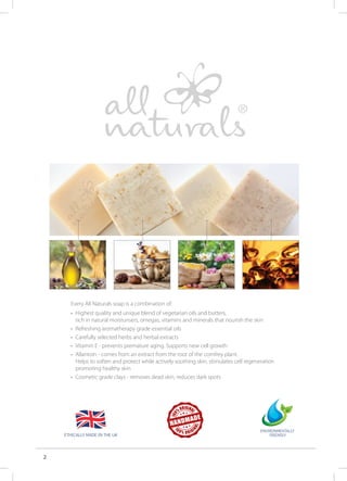 2
Every All Naturals soap is a combination of:
• 	Highest quality and unique blend of vegetarian oils and butters,
	 rich in natural moisturisers, omegas, vitamins and minerals that nourish the skin
• 	Refreshing aromatherapy grade essential oils
• 	Carefully selected herbs and herbal extracts
•	 Vitamin E - prevents premature aging. Supports new cell growth
• 	Allantoin - comes from an extract from the root of the comfrey plant.
	 Helps to soften and protect while actively soothing skin, stimulates cell regeneration 	
	 promoting healthy skin
• 	Cosmetic grade clays - removes dead skin, reduces dark spots
Ethically made in the UK
 