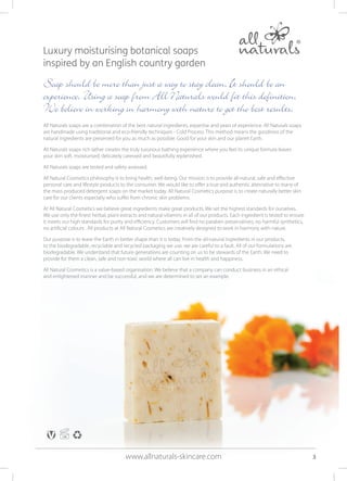 Luxury moisturising botanical soaps
inspired by an English country garden
Soap should be more than just a way to stay clean. It should be an
experience. Using a soap from All Naturals would fit this definition.
We believe in working in harmony with nature to get the best results.
All Naturals soaps are a combination of the best natural ingredients, expertise and years of experience. All Naturals soaps
are handmade using traditional and eco-friendly techniques - Cold Process. This method means the goodness of the
natural ingredients are preserved for you as much as possible. Good for your skin and our planet Earth.
All Naturals soaps rich lather creates the truly luxurious bathing experience where you feel its unique formula leaves
your skin soft, moisturised, delicately caressed and beautifully replenished.
All Naturals soaps are tested and safety assessed.
All Natural Cosmetics philosophy is to bring health, well-being. Our mission is to provide all-natural, safe and effective
personal care and lifestyle products to the consumer. We would like to offer a true and authentic alternative to many of
the mass produced detergent soaps on the market today. All Natural Cosmetics purpose is to create naturally better skin
care for our clients especially who suffer from chronic skin problems.
At All Natural Cosmetics we believe great ingredients make great products. We set the highest standards for ourselves.
We use only the finest herbal, plant extracts and natural vitamins in all of our products. Each ingredient is tested to ensure
it meets our high standards for purity and efficiency. Customers will find no paraben preservatives, no harmful synthetics,
no artificial colours . All products at All Natural Cosmetics are creatively designed to work in harmony with nature.
Our purpose is to leave the Earth in better shape than it is today. From the all-natural ingredients in our products,
to the biodegradable, recyclable and recycled packaging we use, we are careful to a fault. All of our formulations are
biodegradable. We understand that future generations are counting on us to be stewards of the Earth. We need to
provide for them a clean, safe and non-toxic world where all can live in health and happiness.
All Natural Cosmetics is a value-based organisation. We believe that a company can conduct business in an ethical
and enlightened manner and be successful, and we are determined to set an example.
www.allnaturals-skincare.com 3
 