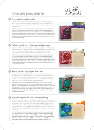 Creamy Calming Lavender
Lavender has long been considered the most gentle and versatile of herbs with a
variety of uses to its credit. Lavender’s aroma soothes the body and spirit. Rich in
natural moisturises, omegas, vitamins and minerals. A calming and gentle soap
for all skin types.
All Naturals Soap is handcrafted with saponified vegetable oils: Olea Europaea (Olive Oil),
Cocos Nucifera (Coconut Oil), Elaeis Guineensis (Palm Oil), Glycerin, Helianthus Annuus
(Sunflower Seed Oil), Ricinus Communis (Castor Seed Oil), Butyrospermum Parkii (Shea Fruit
Butter), Prunus Amygdalus Dulcis (Sweet Almond Oil), Simmondsia Chinesis (Jojoba Seed Oil),
Rosa Canina (Rosehip Seed Oil), Theobroma Cacao (Cocoa Seed Butter), Cera Alba (Beeswax),
Pure Essential Oil Lavandula Angustifolia (Lavender) and Citrus Medica Limonum (Lemon),
Tocopherol (Vitamin E Oil).
Exfoliating Almond Blossom and Oatmeal
This soap combines ground oatmeal to exfoliate and supply the skin with a unique
blend of oil. It is rich in essential vitamins, fatty acids and natural antioxidants to aid
in removing toxins, soothe dry skin problems, and promote cell regeneration.
A light aroma and a creamy lather make this a powerful soap for any skin.
All Naturals Soap is handcrafted with saponified vegetable oils: Olea Europaea (Olive Oil),
Cocos Nucifera (Coconut Oil), Elaeis Guineensis (Palm Oil), Glycerin, Helianthus Annuus
(Sunflower Seed Oil), Ricinus Communis (Castor Seed Oil), Butyrospermum Parkii (Shea Fruit
Butter), Prunus Amygdalus Dulcis (Sweet Almond Oil), Simmondsia Chinesis (Jojoba Seed Oil), 
Rosa Canina (Rosehip Seed Oil), Theobroma Cacao (Cocoa Seed Butter), Cera Alba (Beeswax),
Avena Sativa (Oatmeal), Prunus Amygdalus Dulcis (Sweet Almond) Flower Extract, Parfum,
Tocopherol (Vitamin E Oil).
Restoring Bramley Apple Blossom
The legendary Bramley apple juice promotes retention of moisture in the skin.
We love it because it is loaded with natural antioxidants, vitamins and minerals
that nourish the skin. Elderflower is known for its anti-wrinkle softening and for
revitalising the skin’s elasticity properties. This soap is delightful, with a heavenly
aroma which is sure to lift up your spirit. Great for aged skin.
All Naturals Soap is handcrafted with Pyrus Malus (Bramley Apple Juice) and saponified
vegetable oils: Olea Europaea (Olive Oil), Cocos Nucifera (Coconut Oil), Elaeis Guineensis
(Palm Oil), Glycerin, Helianthus Annuus (Sunflower Seed Oil), Ricinus Communis (Castor Seed
Oil), Butyrospermum Parkii (Shea Fruit Butter), Prunus Amygdalus Dulcis (Sweet Almond Oil),
Simmondsia Chinesis (Jojoba Seed Oil), Rosa Canina (Rosehip Seed Oil), Theobroma Cacao
(Cocoa Seed Butter), Cera Alba (Beeswax), Elderflower Extract, Parfum, Pure Essential Oil,
Tocopherol (Vitamin E Oil).
Brighten Up Linden Blossom and Honey
Rich in vitamins, linden leaves the skin soft and toned. Famous for its calming and
smoothing properties, it relieves tension from skin which has been exposed to daily
atmospheric effects. Honey has anti-bacterial properties and contains vitamins,
minerals and amino acids. Honey also has a strong antioxidant effect and serves
as a natural cleanser. The combination of honey and linden blossom nurtures the
skin, leaving it soft and radiant. Gentle enough for all skin types; an excellent soap
for the face.
All Naturals Soap is handcrafted with saponified vegetable oils: Olea Europaea (Olive Oil),
Cocos Nucifera (Coconut Oil), Elaeis Guineensis (Palm Oil), Glycerin, Tilia Cordata (Linden
Flower Oil), Helianthus Annuus (Sunflower Seed Oil), Ricinus Communis (Castor Seed Oil),
Honey, Butyrospermum Parkii (Shea Fruit Butter), Prunus Amygdalus Dulcis (Sweet Almond
Oil), Simmondsia Chinesis (Jojoba Seed Oil), Rosa Canina (Rosehip Seed Oil), Theobroma
Cacao (Cocoa Seed Butter), Cera Alba (Beeswax), Parfum, Tocopherol (Vitamin E Oil).
All Naturals Soaps Collection
1
2
3
4
4
 