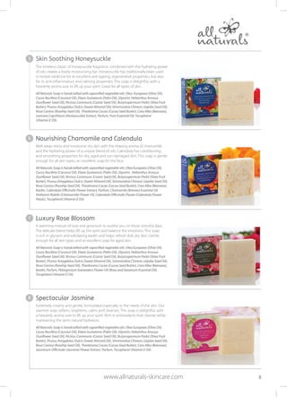 The timeless classic of honeysuckle fragrance, combined with the hydrating power
of oils creates a lovely moisturising bar. Honeysuckle has traditionally been used
in herbal medicine for its excellent anti-ageing, regenerative properties, but also
for its anti-inflammatory and calming properties. This soap is delightful, with a
heavenly aroma sure to lift up your spirit. Great for all types of skin.
All Naturals Soap is handcrafted with saponified vegetable oils: Olea Europaea (Olive Oil),
Cocos Nucifera (Coconut Oil), Elaeis Guineensis (Palm Oil), Glycerin, Helianthus Annuus
(Sunflower Seed Oil), Ricinus Communis (Castor Seed Oil), Butyrospermum Parkii (Shea Fruit
Butter), Prunus Amygdalus Dulcis (Sweet Almond Oil), Simmondsia Chinesis (Jojoba Seed Oil),
Rosa Canina (Rosehip Seed Oil), Theobroma Cacao (Cocoa Seed Butter), Cera Alba (Beeswax),
Lonicera Caprifolum (Honeysuckle) Extract, Parfum, Pure Essential Oil, Tocopherol
(Vitamin E Oil).
Nourishing Chamomile and Calendula
Melt away stress and moisturise dry skin with the relaxing aroma of chamomile
and the hydrating power of a unique blend of oils. Calendula has conditioning
and smoothing properties for dry, aged and sun-damaged skin. This soap is gentle
enough for all skin types; an excellent soap for the face.
All Naturals Soap is handcrafted with saponified vegetable oils: Olea Europaea (Olive Oil),
Cocos Nucifera (Coconut Oil), Elaeis Guineensis (Palm Oil), Glycerin, Helianthus Annuus
(Sunflower Seed Oil), Ricinus Communis (Castor Seed Oil), Butyrospermum Parkii (Shea Fruit
Butter), Prunus Amygdalus Dulcis (Sweet Almond Oil), Simmondsia Chinesis (Jojoba Seed Oil),
Rosa Canina (Rosehip Seed Oil), Theobroma Cacao (Cocoa Seed Butter), Cera Alba (Beeswax),
Kaolin, Calendula Officinalis Flower Extract, Parfum, Chamomile (Roman) Essential Oil
Anthemis Nobilis (Chamomile) Flower Oil, Calendula Officinalis Flower (Calendula Flower
Petals), Tocopherol (Vitamin E Oil).
Luxury Rose Blossom
A warming mixture of rose and geranium to soothe you on those stressful days.
The delicate blend helps lift up the spirit and balance the emotions. This soap
is rich in glycerin and exfoliating kaolin and helps refresh dull, dry skin. Gentle
enough for all skin types and an excellent soap for aged skin.
All Naturals Soap is handcrafted with saponified vegetable oils: Olea Europaea (Olive Oil),
Cocos Nucifera (Coconut Oil), Elaeis Guineensis (Palm Oil), Glycerin, Helianthus Annuus
(Sunflower Seed Oil), Ricinus Communis (Castor Seed Oil), Butyrospermum Parkii (Shea Fruit
Butter), Prunus Amygdalus Dulcis (Sweet Almond Oil), Simmondsia Chinesis (Jojoba Seed Oil), 
Rosa Canina (Rosehip Seed Oil), Theobroma Cacao (Cocoa Seed Butter), Cera Alba (Beeswax),
Kaolin, Parfum, Pelargonium Graveolens Flower Oil (Rose and Geranium Essential Oil),
Tocopherol (Vitamin E Oil).
Spectacular Jasmine
Extremely creamy and gentle, formulated especially or the needs of the skin. Our
Jasmine soap softens, brightens, calms and cleanses. This soap is delightful, with
a heavenly aroma sure to lift up your spirit. Rich in antioxidants that cleanse while
maintaining the skin’s natural hydration.
All Naturals Soap is handcrafted with saponified vegetable oils: Olea Europaea (Olive Oil),
Cocos Nucifera (Coconut Oil), Elaeis Guineensis (Palm Oil), Glycerin, Helianthus Annuus
(Sunflower Seed Oil), Ricinus Communis (Castor Seed Oil), Butyrospermum Parkii (Shea Fruit
Butter), Prunus Amygdalus Dulcis (Sweet Almond Oil), Simmondsia Chinesis (Jojoba Seed Oil), 
Rosa Canina (Rosehip Seed Oil), Theobroma Cacao (Cocoa Seed Butter), Cera Alba (Beeswax),
Jasminum Officinale (Jasmine) Flower Extract, Parfum, Tocopherol (Vitamin E Oil).
5
6
7
8
5
Skin Soothing Honeysuckle
www.allnaturals-skincare.com
 