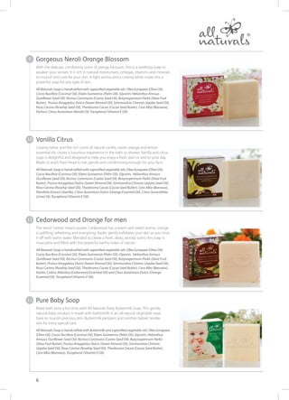 With the delicate, comforting scent of orange blossom, this is a soothing soap to
awaken your senses. It is rich in natural moisturisers, omegas, vitamins and minerals
to nourish and care for your skin. A light aroma and a creamy lather make this a
powerful soap for any type of skin.
All Naturals Soap is handcrafted with saponified vegetable oils: Olea Europaea (Olive Oil),
Cocos Nucifera (Coconut Oil), Elaeis Guineensis (Palm Oil), Glycerin, Helianthus Annuus
(Sunflower Seed Oil), Ricinus Communis (Castor Seed Oil), Butyrospermum Parkii (Shea Fruit
Butter), Prunus Amygdalus Dulcis (Sweet Almond Oil), Simmondsia Chinesis (Jojoba Seed Oil),
Rosa Canina (Rosehip Seed Oil), Theobroma Cacao (Cocoa Seed Butter), Cera Alba (Beeswax),
Parfum, Citrus Aurantium (Neroli) Oil, Tocopherol (Vitamin E Oil).
Creamy lather and the rich scent of natural vanilla, sweet orange and lemon
essential oils create a luxurious experience in the bath or shower. Vanilla and citrus
soap is delightful and designed to help you enjoy a fresh start or end to your day.
Made to wash from head to toe, gentle and conditioning enough for your face.
All Naturals Soap is handcrafted with saponified vegetable oils: Olea Europaea (Olive Oil),
Cocos Nucifera (Coconut Oil), Elaeis Guineensis (Palm Oil), Glycerin, Helianthus Annuus
(Sunflower Seed Oil), Ricinus Communis (Castor Seed Oil), Butyrospermum Parkii (Shea Fruit
Butter), Prunus Amygdalus Dulcis (Sweet Almond Oil), Simmondsia Chinesis (Jojoba Seed Oil),
Rosa Canina (Rosehip Seed Oil), Theobroma Cacao (Cocoa Seed Butter), Cera Alba (Beeswax),
Planifolia Extract (Vanilla), Citrus Aurantium Dulcis (Orange Essential Oil), Citrus Aurantifolia
(Lime) Oil, Tocopherol (Vitamin E Oil).
The word ‘cedras’means power. Cedarwood has a warm and sweet aroma, orange
is uplifting, refreshing and energising. Kaolin gently exfoliates your skin as you rinse
it off with warm water. Blended to create a fresh, deep, woody scent, this soap is
masculine and filled with the powerful earthy notes of nature.
All Naturals Soap is handcrafted with saponified vegetable oils: Olea Europaea (Olive Oil),
Cocos Nucifera (Coconut Oil), Elaeis Guineensis (Palm Oil), Glycerin, Helianthus Annuus
(Sunflower Seed Oil), Ricinus Communis (Castor Seed Oil), Butyrospermum Parkii (Shea Fruit
Butter), Prunus Amygdalus Dulcis (Sweet Almond Oil), Simmondsia Chinesis (Jojoba Seed Oil),
Rosa Canina (Rosehip Seed Oil), Theobroma Cacao (Cocoa Seed Butter), Cera Alba (Beeswax),
Kaolin, Cedrus Atlantica (Cedarwood Essential Oil) and Citrus Aurantium Dulcis (Orange
Essential Oil), Tocopherol (Vitamin E Oil).
Make bath time a fun time with All Naturals Baby Buttermilk Soap. This gentle,
natural baby product is made with buttermilk in an all-natural vegetable soap
base to nourish precious skin. Buttermilk pampers and soothes babies’tender
skin for extra special care.
All Naturals Soap is handcrafted with Buttermilk and saponified vegetable oils: Olea Europaea
(Olive Oil), Cocos Nucifera (Coconut Oil), Elaeis Guineensis (Palm Oil), Glycerin, Helianthus
Annuus (Sunflower Seed Oil), Ricinus Communis (Castor Seed Oil), Butyrospermum Parkii
(Shea Fruit Butter), Prunus Amygdalus Dulcis (Sweet Almond Oil), Simmondsia Chinesis
(Jojoba Seed Oil), Rosa Canina (Rosehip Seed Oil), Theobroma Cacao (Cocoa Seed Butter),
Cera Alba (Beeswax), Tocopherol (Vitamin E Oil).
6
Vanilla Citrus
Cedarwood and Orange for men
Pure Baby Soap
Gorgeous Neroli Orange Blossom9
10
11
12
 