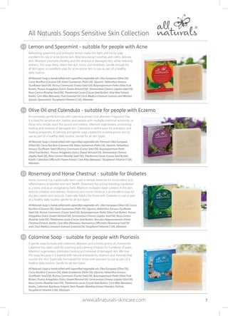 Refreshing spearmint and antiseptic lemon make this light and minty soap
excellent for oily or acne-prone skin. Aloe Vera extract soothes and calms delicate
skin. Allantoin promotes healing and the renewal of damaged skin, while relieving
redness. This soap deep cleans the skin, tones and revitalises. Gentle enough for
all skin types; an excellent soap for acne-prone skin to use as part of a healthy
daily routine.
All Naturals Soap is handcrafted with saponified vegetable oils: Olea Europaea (Olive Oil),
Cocos Nucifera (Coconut Oil), Elaeis Guineensis (Palm Oil), Glycerin, Helianthus Annuus
(Sunflower Seed Oil), Ricinus Communis (Castor Seed Oil), Butyrospermum Parkii (Shea Fruit
Butter), Prunus Amygdalus Dulcis (Sweet Almond Oil), Simmondsia Chinesis (Jojoba Seed Oil),
Rosa Canina (Rosehip Seed Oil), Theobroma Cacao (Cocoa Seed Butter), Aloe Vera Extract,
Kaolin, Cera Alba (Beeswax), Pure Essential Oil Citrus Medica Limonum (Lemon) and Mentha
Spicata (Spearmint), Tocopherol (Vitamin E Oil), Allantoin.
Horse chestnut has traditionally been used in herbal medicine for its excellent anti-
inflammatory properties and vein health. Rosemary has a long-standing reputation
as a tonic and as an invigorating herb. Allantoin increases water content in the skin,
reduces irritation and redness. Rosemary and horse chestnut is an excellent soap for
dry skin, rashes and wounds. Especially helpful for those with Diabetes to use as part
of a healthy daily routine; gentle for all skin types.
All Naturals Soap is handcrafted with saponified vegetable oils: Olea Europaea (Olive Oil), Cocos
Nucifera (Coconut Oil), Elaeis Guineensis (Palm Oil), Glycerin, Helianthus Annuus (Sunflower
Seed Oil), Ricinus Communis (Castor Seed Oil), Butyrospermum Parkii (Shea Fruit Butter), Prunus
Amygdalus Dulcis (Sweet Almond Oil), Simmondsia Chinesis (Jojoba Seed Oil), Rosa Canina
(Rosehip Seed Oil), Theobroma cacao (Cocoa Seed Butter), Aesculus Hippocastanum (Horse
Chestnut Extract), Kaolin, Cera Alba (Beeswax), Rosmarinus Officinalis (Rosemary) Leaf Oil
and Citrus Medica Limonum (Lemon) Essential Oil, Tocopherol (Vitamin E Oil), Allantoin.
A gentle soap formula with calamine, allantoin and a lovely aroma of chamomile.
Calamine has been used for soothing and calming irritation for hundreds of years.
Allantoin regenerates, promotes healing and renewal of damaged skin. We love
this soap because it is loaded with natural antioxidants, vitamins and minerals that
nourish the skin. Especially formulated for those with psoriasis to use as part of a
healthy daily routine. Gentle for all skin types.
All Naturals Soap is handcrafted with saponified vegetable oils: Olea Europaea (Olive Oil),
Cocos Nucifera (Coconut Oil), Elaeis Guineensis (Palm Oil), Glycerin, Helianthus Annuus
(Sunflower Seed Oil), Ricinus Communis (Castor Seed Oil), Butyrospermum Parkii (Shea Fruit
Butter), Prunus Amygdalus Dulcis (Sweet Almond Oil), Simmondsia Chinesis (Jojoba Seed Oil),
Rosa Canina (Rosehip Seed Oil), Theobroma cacao (Cocoa Seed Butter), Cera Alba (Beeswax),
Kaolin, Calamine, Bambusa Vulgaris Stem Powder (Bamboo Extract Powder), Parfum,
Tocopherol (Vitamin E Oil), Allantoin.
All Naturals Soaps Sensitive Skin Collection
7
An extremely gentle formula with calendula extract and allantoin. Fragrance free,
it is ideal for sensitive skin, babies, and people with multiple chemical sensitivity, or
those who simply want the purest and mildest. Allantoin regenerates, promoting
healing and renewal of damaged skin. Calendula is well known for antiseptic and
healing properties. A calming and gentle soap created for eczema-prone skin to
use as part of a healthy daily routine. Gentle for all skin types.
All Naturals Soap is handcrafted with saponified vegetable oils: Premium Olea Europaea
(Olive Oil), Cocos Nucifera (Coconut Oil), Elaeis Guineensis (Palm Oil), Glycerin, Helianthus
Annuus (Sunflower Seed ORicinus Communis (Castor Seed Oil), Butyrospermum Parkii
(Shea Fruit Butter), Prunus Amygdalus Dulcis (Sweet Almond Oil), Simmondsia Chinesis
(Jojoba Seed Oil), Rosa Canina (Rosehip Seed Oil), Theobroma Cacao (Cocoa Seed Butter),
Kaolin, Calendula Officinalis Flower Extract, Cera Alba (Beeswax), Tocopherol (Vitamin E Oil),
Allantoin.
Olive Oil and Calendula - suitable for people with Eczema
Rosemary and Horse Chestnut - suitable for Diabetes
Calamine Soap - suitable for people with Psoriasis
Lemon and Spearmint - suitable for people with Acne
www.allnaturals-skincare.com
13
14
15
16
 