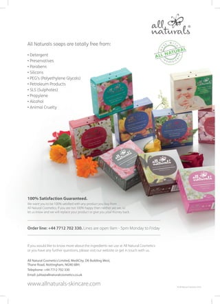 If you would like to know more about the ingredients we use at All Natural Cosmetics
or you have any further questions, please visit our website or get in touch with us.
All Natural Cosmetics Limited, MediCity, D6 Building West,
Thane Road, Nottingham, NG90 6BH.
Telephone: +44 7712 702 330
Email: julita@allnaturalcosmetics.co.uk
www.allnaturals-skincare.com © All Natural Cosmetics 2016
100% Satisfaction Guaranteed.
We want you to be 100% satisfied with any product you buy from
All Natural Cosmetics. If you are not 100% happy then neither are we, so
let us know and we will replace your product or give you your money back.
Order line: +44 7712 702 330. Lines are open 9am - 5pm Monday to Friday
All Naturals soaps are totally free from:
• Detergent
• Preservatives
• Parabens
• Silicons
• PEG’s (Polyethylene Glycols)
• Petroleum Products
• SLS (Sulphates)
• Propylene
• Alcohol
• Animal Cruelty
 
