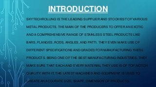 INTRODUCTION
SKYTECHROLLING IS THE LEADING SUPPLIER AND STOCKIEST OF VARIOUS
METAL PRODUCTS. THE MAIN OF THE PRODUCERS TO OFFER AN EXOTIC
AND A COMPREHENSIVE RANGE OF STAINLESS STEEL PRODUCTS LIKE
BARS, FLANGES, RODS, ANGLES, AND PATTI. THEY EVEN MAKE USE OF
DIFFERENT SPECIFICATIONS AND GRADES FOR MANUFACTURING THESE
PRODUCTS. BEING ONE OF THE BEST MANUFACTURING INDUSTRIES, THEY
MAKE SURE THAT EACH AND EVERY MATERIAL THEY USE IS OF TOP-NOTCH
QUALITY. WITH IT, THE LATEST MACHINES AND EQUIPMENT IS USED TO
CREATE AN ACCURATE SIZE, SHAPE, DIMENSION OF PRODUCTS.
 