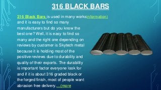 316 BLACK BARS
316 Black Bars is used in many works
and it is easy to find so many
manufacturers but do you know the
best one? Well, it is easy to find so
many and the right one depending on
reviews by customer is Skytech metal
because it is holding most of the
positive reviews due to durability and
quality of their exports. The durability
is important factor everyone look for
and if it is about 316 graded black or
the forged finish, most of people want
abrasion free delivery.…(more
information)
 