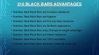 316 BLACK BARS ADVANTAGES
• Stainless Steel Black Bars are Corrosion resistance
• Stainless Steel Black Bars are Hygiene
• Stainless Steel Black Bars are Fire and Heat resistance
• Stainless Steel Black Bars are Aesthetic appearance
• Stainless Steel Black Bars enjoy Strength-to-weight advantage
• Stainless Steel Black Bars are impact resistance
• Stainless Steel Black Bars are 100% recyclable
• Stainless Steel Black Bars are lower in total life cycle cost
 