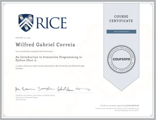 EDUCA
T
ION FOR EVE
R
YONE
CO
U
R
S
E
C E R T I F
I
C
A
TE
COURSE
CERTIFICATE
AUGUST 27, 2015
Wilfred Gabriel Correia
An Introduction to Interactive Programming in
Python (Part 1)
a 5 week online non-credit course authorized by Rice University and offered through
Coursera
has successfully completed with distinction
Joe Warren, Scott Rixner, John Greiner, and Stephen Wong
Department of Computer Science
Rice University
Verify at coursera.org/verify/QA8JHMVNGM
Coursera has confirmed the identity of this individual and
their participation in the course.
 