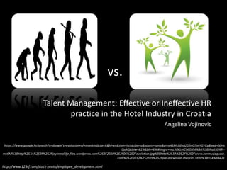 vs.
Talent Management: Effective or Ineffective HR
practice in the Hotel Industry in Croatia
Angelina Vojinovic
https://www.google.hr/search?q=darwin's+evolution+of+mankind&sa=X&hl=en&tbm=isch&tbo=u&source=univ&ei=oASMUdfnAZD54QTvsYGYCg&ved=0CHs
QsAQ&biw=829&bih=496#imgrc=vnz5GKLmZ96DXM%3A%3BJRuBSO9R--
mx6M%3Bhttp%253A%252F%252Fjayinreallife.files.wordpress.com%252F2010%252F06%252Fevolution.jpg%3Bhttp%253A%252F%252Fwww.bermudaquest.
com%252F2012%252F05%252Fpre-darwinian-theories.html%3B914%3B421
http://www.123rf.com/stock-photo/employee_development.html
 