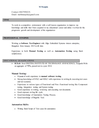 M Manjula
Contact: 8867990219.
Email: matlimanjula@gmail.com
GOAL
To work in a competitive environment with a well known organization to improve my
knowledge and skills that I have acquired in my educational career and utilize it at best for the
progressive growth and development of the organization
PROFESSIONAL SYNOPSIS
Working as Software Test Engineer with Allgo Embedded Systems visteon enterprise,
Bangalore from January 2015 to till date.
Experience in both Manual Testing as well as Automation Testing using Bash
script(Linux).
EDUCATIONAL QUALIFICATIONS
 B.Tech from SWETHA INSTITUTE OF TECHNOLOGY AND SCIENCE, Tirupathi With
an aggregate of 73%, passed out in a year 2014.
Manual Testing:
 1+year of work experience in manual software testing.
 Strong knowledge of STLC and SDLC with experience in writing & executing test cases
and test scenarios.
 Experience in various types of Functional and Non -Functional testing like Component
testing, Integration testing and System testing
 Good experience in writing, reviewing and executing test documents.
 Good exposure on bug life cycle.
 Good knowledge of Automation Testing Process.
 Good knowledge of Bugzilla Tool.
Automation Skills:
 Writing Bash Script of Test cases for automation
 