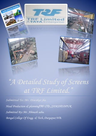 11
“A Detailed Study of Screens
at TRF Limited.”
Submitted To::Mr. Diwakar jha
Head Production & planningTRF LTD.,JAMSHEDPUR
Submitted By::Mr. Abinash sahu.
Bengal College Of Engg. & Tech.,Durgapur,WB.
 