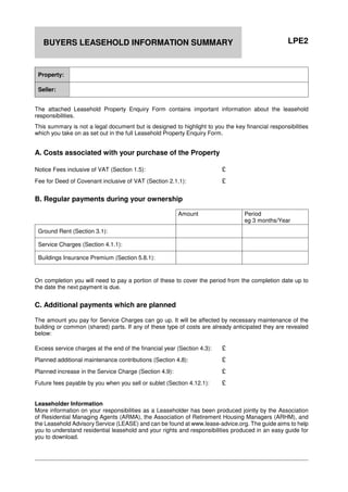 LPE2BUYERS LEASEHOLD INFORMATION SUMMARY
Property:
Seller:
The attached Leasehold Property Enquiry Form contains important information about the leasehold
responsibilities.
This summary is not a legal document but is designed to highlight to you the key financial responsibilities
which you take on as set out in the full Leasehold Property Enquiry Form.
A. Costs associated with your purchase of the Property
Notice Fees inclusive of VAT (Section 1.5): £
Fee for Deed of Covenant inclusive of VAT (Section 2.1.1): £
B. Regular payments during your ownership
Amount Period
eg 3 months/Year
Ground Rent (Section 3.1):
Service Charges (Section 4.1.1):
Buildings Insurance Premium (Section 5.8.1):
On completion you will need to pay a portion of these to cover the period from the completion date up to
the date the next payment is due.
C. Additional payments which are planned
The amount you pay for Service Charges can go up. It will be affected by necessary maintenance of the
building or common (shared) parts. If any of these type of costs are already anticipated they are revealed
below:
Excess service charges at the end of the financial year (Section 4.3): £
Planned additional maintenance contributions (Section 4.8): £
Planned increase in the Service Charge (Section 4.9): £
Future fees payable by you when you sell or sublet (Section 4.12.1): £
Leaseholder Information
More information on your responsibilities as a Leaseholder has been produced jointly by the Association
of Residential Managing Agents (ARMA), the Association of Retirement Housing Managers (ARHM), and
the Leasehold Advisory Service (LEASE) and can be found at www.lease-advice.org. The guide aims to help
you to understand residential leasehold and your rights and responsibilities produced in an easy guide for
you to download.
 
