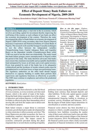 International Journal of Trend in Scientific Research and Development (IJTSRD)
Volume 5 Issue 5, July-August 2021 Available Online: www.ijtsrd.com e-ISSN: 2456 – 6470
@ IJTSRD | Unique Paper ID – IJTSRD46285 | Volume – 5 | Issue – 5 | Jul-Aug 2021 Page 2192
Effect of Deposit Money Bank Failure on
Economic Development of Nigeria, 2009-2019
Chukwu, Kenechukwu Origin1
; Obi-Nwosu Victoria O2
; Chimarume Blessing Ubah3
1
Principal Lecturer, 2
Lecturer, 3
Assistant Lecturer,
1, 2, 3
Department of Banking and Finance, Nnamdi Azikiwe University, Awka, Anambra State, Nigeria
ABSTRACT
Deposit money banks plays a vital role in the in economy which
involves providing capital for investment thereby improving the
well being of the country as such collapse of any bank can affect
the economic development of the country. Therefore the study
investigated the effect of bank failure on economic development of
Nigeria (2009-2019) using secondary data from Nigeria Deposit
Insurance Corporation and Statistical bulletin of Central Bank of
Nigeria. The research work used the Granger Causality techniques
to test the effect between the independent variables
(Nonperforming loans, Capital Adequacy Ratio and Liquidity
Ratio) on the dependent variable (Unemployment Rate) while
VAR was used to test the short run relationship. The study found
that bank failure granger causes unemployment in Nigeria within
the period of the study. The study therefore advocates that banks
must ensure they maintain reasonable and acceptable shareholders
fund unimpaired by losses at all times and avoid capital erosion.
Every loan granted by each of the banks has to be adequately
collateralized and the incidence of insider related credits must be
deemphasized to avoid loan losses or huge non-performing loans.
The regulatory authorities on the other hand should engage
themselves in capacity building to enable them perform their
supervisory and regulatory functions as effectively as possible.
The CBN must continue to emphasize and enforce the prudential
regulation.
KEYWORDS: Bank failure
How to cite this paper: Chukwu,
Kenechukwu Origin | Obi-Nwosu
Victoria O | Chimarume Blessing Ubah
"Effect of Deposit Money Bank Failure
on Economic Development of Nigeria,
2009-2019" Published in International
Journal of Trend in
Scientific Research
and Development
(ijtsrd), ISSN: 2456-
6470, Volume-5 |
Issue-5, August
2021, pp.2192-
2204, URL:
www.ijtsrd.com/papers/ijtsrd46285.pdf
Copyright © 2021 by author (s) and
International Journal of Trend in
Scientific Research and Development
Journal. This is an
Open Access article
distributed under the
terms of the Creative Commons
Attribution License (CC BY 4.0)
(http://creativecommons.org/licenses/by/4.0)
1. INTRODUCTION
Banking system has been referred to as the life blood
of every economy, as every economic activities need
finance, which is the article of trade of the banks.
Being that bank failure engenders fear in the mindset
of depositors and without deposits, it will be difficult
for banks to effectively play their intermediary role of
moving idle cash from the surplus unit to deficit unit
for productive purpose.
Bank failure remains a major threat to consistent
economic growth that leads to under-development but
to what extent does it affect economic activities? The
Great Depression provided researchers the basis in
establishing empirical characterization that occurs
during business cycle. The impact caused by
economic contraction prevalent during this phase
originated due to several shocks resulting in liquidity
preference increase among depositors who preferred
holding more currency than demand deposits and
other liabilities. To this end, capital squeeze created
reduction in money supply that affected
entrepreneurial financing leading to slowdown in
economic activity (Friedman and Schwartz, 2017).
But the degree of bank failure impact determines its
classification as systemic and non-systemic.
Financial sector distress has been described as a
situation in which a sizeable proportion of financial
institutions have liabilities exceeding the market
value of their assets which may lead to runs and other
portfolio shifts and eventual collapse of the financial
system (Anyanwu, 2014). Put differently, distress in
the financial system occurs when a fairly reasonable
proportion of financial institutions in the system are
IJTSRD46285
 