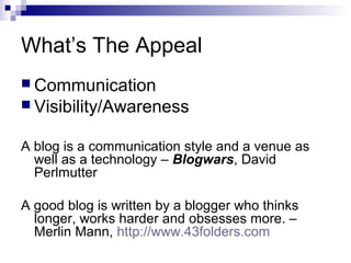 What’s The Appeal
 Communication
 Visibility/Awareness


A blog is a communication style and a venue as
  well as a technology – Blogwars, David
  Perlmutter

A good blog is written by a blogger who thinks
  longer, works harder and obsesses more. –
  Merlin Mann, http://www.43folders.com
 