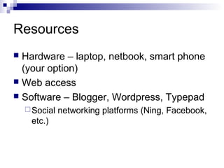 Resources
 Hardware – laptop, netbook, smart phone
  (your option)
 Web access
 Software – Blogger, Wordpress, Typepad
     Social   networking platforms (Ning, Facebook,
     etc.)
 