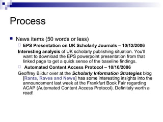 Process
   News items (50 words or less)
      EPS Presentation on UK Scholarly Journals – 10/12/2006
    Interesting analysis of UK scholarly publishing situation. You'll
       want to download the EPS powerpoint presentation from that
       linked page to get a quick sense of the baseline findings.
     Automated Content Access Protocol – 10/10/2006
    Geoffrey Bildur over at the Scholarly Information Strategies blog
       [Rants, Raves and News] has some interesting insights into the
       announcement last week at the Frankfurt Book Fair regarding
       ACAP (Automated Content Access Protocol). Definitely worth a
       read!
 