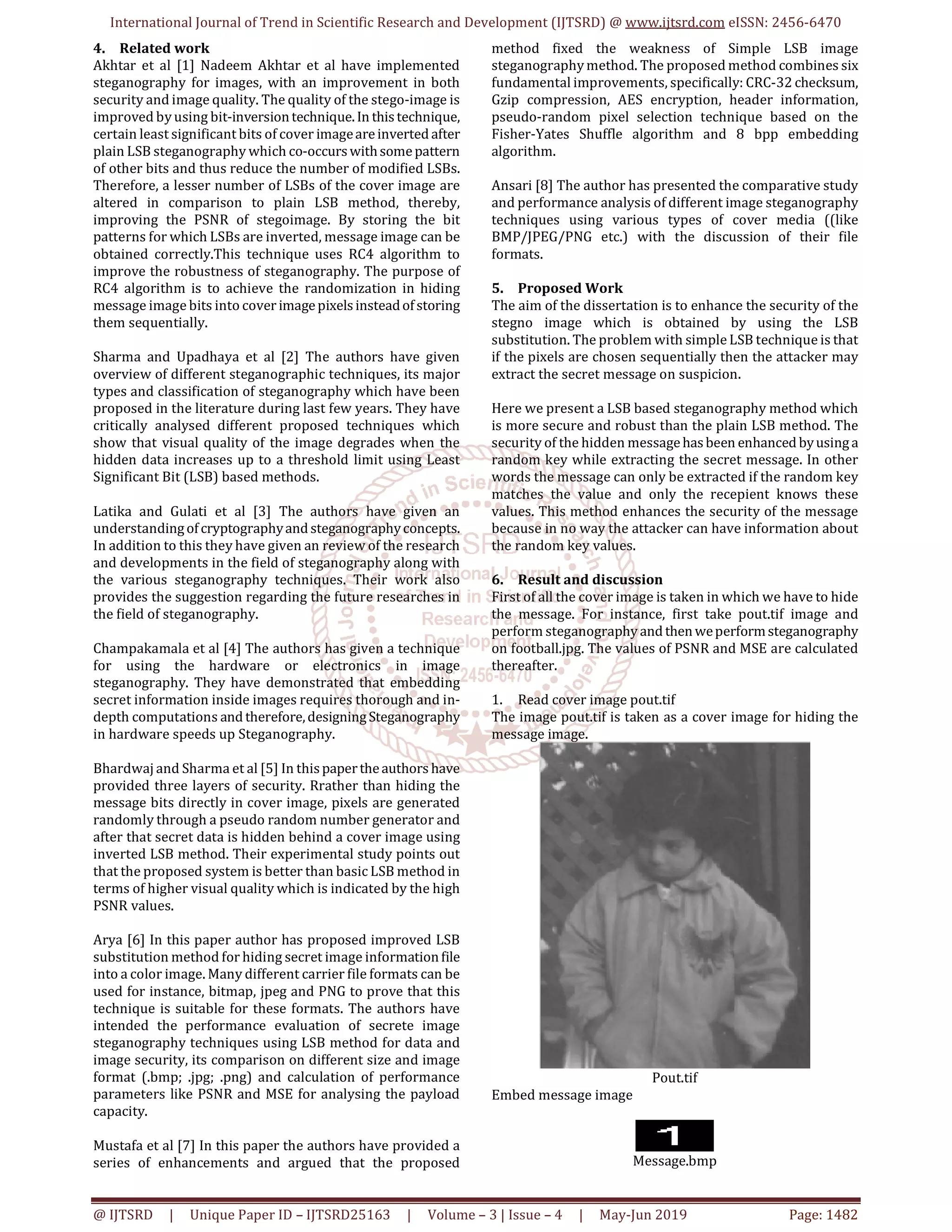 International Journal of Trend in Scientific Research and Development (IJTSRD) @ www.ijtsrd.com eISSN: 2456-6470
@ IJTSRD | Unique Paper ID – IJTSRD25163 | Volume – 3 | Issue – 4 | May-Jun 2019 Page: 1482
4. Related work
Akhtar et al [1] Nadeem Akhtar et al have implemented
steganography for images, with an improvement in both
security and image quality. The quality of the stego-image is
improved by using bit-inversiontechnique.In thistechnique,
certain least significant bits of cover imageareinverted after
plain LSB steganography which co-occurswithsomepattern
of other bits and thus reduce the number of modified LSBs.
Therefore, a lesser number of LSBs of the cover image are
altered in comparison to plain LSB method, thereby,
improving the PSNR of stegoimage. By storing the bit
patterns for which LSBs are inverted, message image can be
obtained correctly.This technique uses RC4 algorithm to
improve the robustness of steganography. The purpose of
RC4 algorithm is to achieve the randomization in hiding
message image bits into cover imagepixelsinsteadofstoring
them sequentially.
Sharma and Upadhaya et al [2] The authors have given
overview of different steganographic techniques, its major
types and classification of steganography which have been
proposed in the literature during last few years. They have
critically analysed different proposed techniques which
show that visual quality of the image degrades when the
hidden data increases up to a threshold limit using Least
Significant Bit (LSB) based methods.
Latika and Gulati et al [3] The authors have given an
understandingofcryptographyand steganographyconcepts.
In addition to this they have given an review of the research
and developments in the field of steganography along with
the various steganography techniques. Their work also
provides the suggestion regarding the future researches in
the field of steganography.
Champakamala et al [4] The authors has given a technique
for using the hardware or electronics in image
steganography. They have demonstrated that embedding
secret information inside images requires thorough and in-
depth computations and therefore,designingSteganography
in hardware speeds up Steganography.
Bhardwaj and Sharma et al [5] In thispapertheauthors have
provided three layers of security. Rrather than hiding the
message bits directly in cover image, pixels are generated
randomly through a pseudo random number generator and
after that secret data is hidden behind a cover image using
inverted LSB method. Their experimental study points out
that the proposed system is better than basic LSB method in
terms of higher visual quality which is indicated by the high
PSNR values.
Arya [6] In this paper author has proposed improved LSB
substitution method for hiding secret image informationfile
into a color image. Many different carrier file formats can be
used for instance, bitmap, jpeg and PNG to prove that this
technique is suitable for these formats. The authors have
intended the performance evaluation of secrete image
steganography techniques using LSB method for data and
image security, its comparison on different size and image
format (.bmp; .jpg; .png) and calculation of performance
parameters like PSNR and MSE for analysing the payload
capacity.
Mustafa et al [7] In this paper the authors have provided a
series of enhancements and argued that the proposed
method fixed the weakness of Simple LSB image
steganography method. The proposed method combines six
fundamental improvements, specifically: CRC-32 checksum,
Gzip compression, AES encryption, header information,
pseudo-random pixel selection technique based on the
Fisher-Yates Shuffle algorithm and 8 bpp embedding
algorithm.
Ansari [8] The author has presented the comparative study
and performance analysis of different image steganography
techniques using various types of cover media ((like
BMP/JPEG/PNG etc.) with the discussion of their file
formats.
5. Proposed Work
The aim of the dissertation is to enhance the security of the
stegno image which is obtained by using the LSB
substitution. The problem with simple LSB technique is that
if the pixels are chosen sequentially then the attacker may
extract the secret message on suspicion.
Here we present a LSB based steganography method which
is more secure and robust than the plain LSB method. The
security of the hidden messagehasbeen enhanced byusinga
random key while extracting the secret message. In other
words the message can only be extracted if the random key
matches the value and only the recepient knows these
values. This method enhances the security of the message
because in no way the attacker can have information about
the random key values.
6. Result and discussion
First of all the cover image is taken in which we have to hide
the message. For instance, first take pout.tif image and
perform steganography and thenweperformsteganography
on football.jpg. The values of PSNR and MSE are calculated
thereafter.
1. Read cover image pout.tif
The image pout.tif is taken as a cover image for hiding the
message image.
Pout.tif
Embed message image
Message.bmp
 