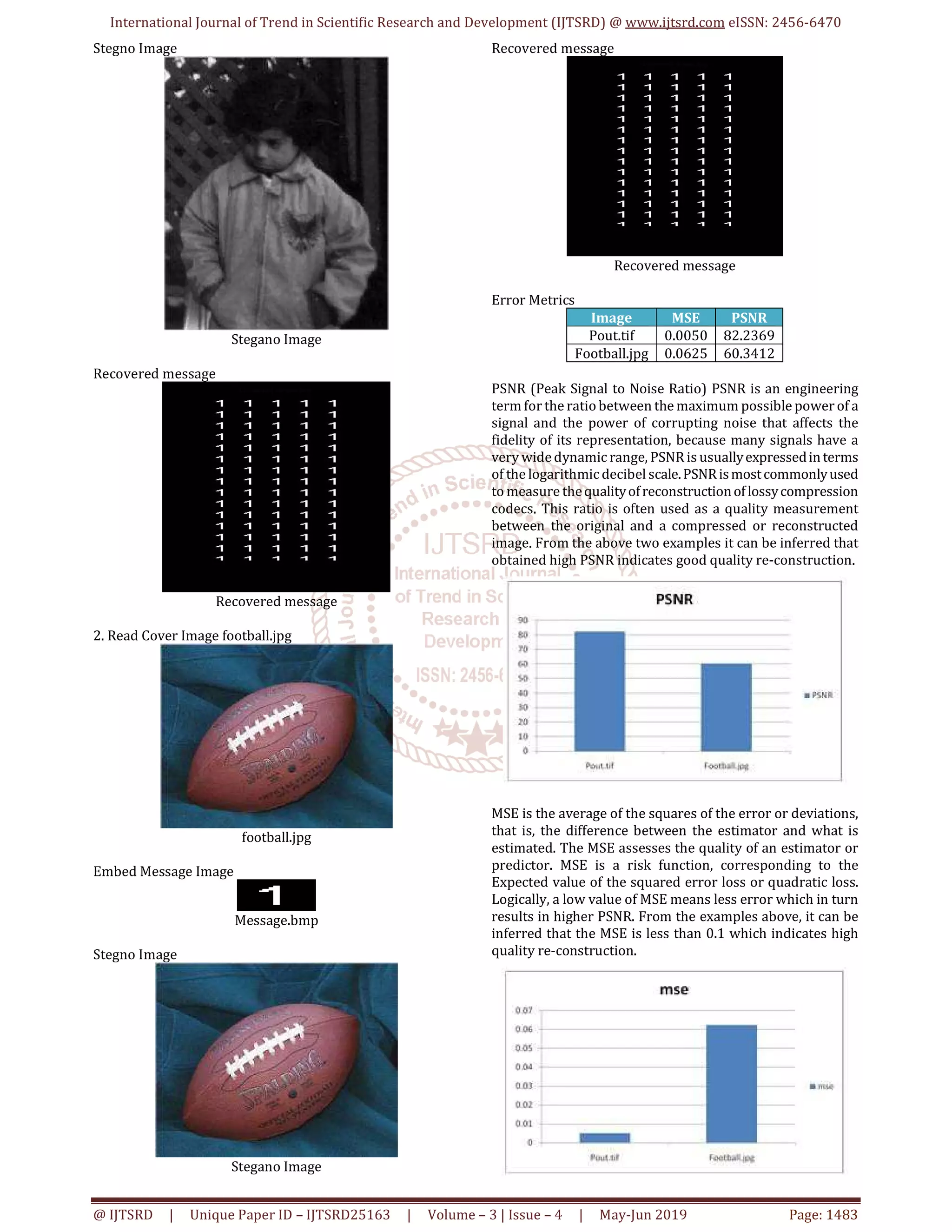 International Journal of Trend in Scientific Research and Development (IJTSRD) @ www.ijtsrd.com eISSN: 2456-6470
@ IJTSRD | Unique Paper ID – IJTSRD25163 | Volume – 3 | Issue – 4 | May-Jun 2019 Page: 1483
Stegno Image
Stegano Image
Recovered message
Recovered message
2. Read Cover Image football.jpg
football.jpg
Embed Message Image
Message.bmp
Stegno Image
Stegano Image
Recovered message
Recovered message
Error Metrics
Image MSE PSNR
Pout.tif 0.0050 82.2369
Football.jpg 0.0625 60.3412
PSNR (Peak Signal to Noise Ratio) PSNR is an engineering
term for the ratiobetween the maximum possible power of a
signal and the power of corrupting noise that affects the
fidelity of its representation, because many signals have a
very widedynamic range, PSNRis usuallyexpressedinterms
of the logarithmicdecibel scale.PSNRismostcommonlyused
to measure thequalityofreconstructionoflossycompression
codecs. This ratio is often used as a quality measurement
between the original and a compressed or reconstructed
image. From the above two examples it can be inferred that
obtained high PSNR indicates good quality re-construction.
MSE is the average of the squares of the error or deviations,
that is, the difference between the estimator and what is
estimated. The MSE assesses the quality of an estimator or
predictor. MSE is a risk function, corresponding to the
Expected value of the squared error loss or quadratic loss.
Logically, a low value of MSE means less error which in turn
results in higher PSNR. From the examples above, it can be
inferred that the MSE is less than 0.1 which indicates high
quality re-construction.
 