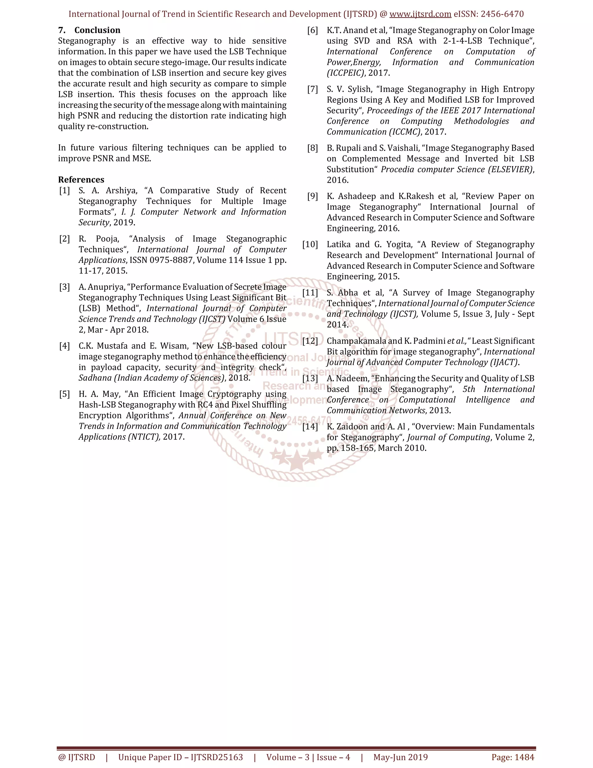 International Journal of Trend in Scientific Research and Development (IJTSRD) @ www.ijtsrd.com eISSN: 2456-6470
@ IJTSRD | Unique Paper ID – IJTSRD25163 | Volume – 3 | Issue – 4 | May-Jun 2019 Page: 1484
7. Conclusion
Steganography is an effective way to hide sensitive
information. In this paper we have used the LSB Technique
on images to obtain secure stego-image. Our results indicate
that the combination of LSB insertion and secure key gives
the accurate result and high security as compare to simple
LSB insertion. This thesis focuses on the approach like
increasingthesecurityofthemessagealongwithmaintaining
high PSNR and reducing the distortion rate indicating high
quality re-construction.
In future various filtering techniques can be applied to
improve PSNR and MSE.
References
[1] S. A. Arshiya, “A Comparative Study of Recent
Steganography Techniques for Multiple Image
Formats“, I. J. Computer Network and Information
Security, 2019.
[2] R. Pooja, “Analysis of Image Steganographic
Techniques“, International Journal of Computer
Applications, ISSN 0975-8887, Volume 114 Issue 1 pp.
11-17, 2015.
[3] A. Anupriya, “Performance Evaluationof SecreteImage
Steganography Techniques Using Least Significant Bit
(LSB) Method“, International Journal of Computer
Science Trends and Technology (IJCST) Volume 6 Issue
2, Mar - Apr 2018.
[4] C.K. Mustafa and E. Wisam, “New LSB-based colour
image steganography method toenhancetheefficiency
in payload capacity, security and integrity check“,
Sadhana (Indian Academy of Sciences), 2018.
[5] H. A. May, “An Efficient Image Cryptography using
Hash-LSB Steganography with RC4 and Pixel Shuffling
Encryption Algorithms“, Annual Conference on New
Trends in Information and Communication Technology
Applications (NTICT), 2017.
[6] K.T. Anand et al, “Image Steganography on ColorImage
using SVD and RSA with 2-1-4-LSB Technique“,
International Conference on Computation of
Power,Energy, Information and Communication
(ICCPEIC), 2017.
[7] S. V. Sylish, “Image Steganography in High Entropy
Regions Using A Key and Modified LSB for Improved
Security“, Proceedings of the IEEE 2017 International
Conference on Computing Methodologies and
Communication (ICCMC), 2017.
[8] B. Rupali and S. Vaishali, “Image Steganography Based
on Complemented Message and Inverted bit LSB
Substitution“ Procedia computer Science (ELSEVIER),
2016.
[9] K. Ashadeep and K.Rakesh et al, “Review Paper on
Image Steganography“ International Journal of
Advanced Research in Computer Science and Software
Engineering, 2016.
[10] Latika and G. Yogita, “A Review of Steganography
Research and Development“ International Journal of
Advanced Research in Computer Science and Software
Engineering, 2015.
[11] S. Abha et al, “A Survey of Image Steganography
Techniques“, International Journal of ComputerScience
and Technology (IJCST), Volume 5, Issue 3, July - Sept
2014.
[12] Champakamala and K. Padmini et al.,“ Least Significant
Bit algorithm for image steganography“, International
Journal of Advanced Computer Technology (IJACT).
[13] A. Nadeem, “Enhancing the Security and Quality of LSB
based Image Steganography“, 5th International
Conference on Computational Intelligence and
Communication Networks, 2013.
[14] K. Zaidoon and A. Al , “Overview: Main Fundamentals
for Steganography“, Journal of Computing, Volume 2,
pp. 158-165, March 2010.
 