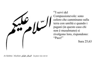 63
                                                      I servi del
                                                    Compassionevole: sono
                                                    coloro che camminano sulla
                                                    terra con umiltà e quando i
                                                    pagani (in questo caso chi
                                                    non è musulmano) si
                                                    rivolgono loro, rispondono:
                                                    “Pace!”
                                                                        Sura 25,63



As-Salāmu `Alaykum ‫ السلم عليكم‬la pace sia con te
 