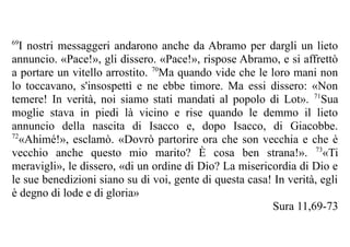 69
   I nostri messaggeri andarono anche da Abramo per dargli un lieto
annuncio. «Pace!», gli dissero. «Pace!», rispose Abramo, e si affrettò
a portare un vitello arrostito. 70Ma quando vide che le loro mani non
lo toccavano, s'insospettì e ne ebbe timore. Ma essi dissero: «Non
temere! In verità, noi siamo stati mandati al popolo di Lot». 71Sua
moglie stava in piedi là vicino e rise quando le demmo il lieto
annuncio della nascita di Isacco e, dopo Isacco, di Giacobbe.
72
   «Ahimé!», esclamò. «Dovrò partorire ora che son vecchia e che è
vecchio anche questo mio marito? È cosa ben strana!». 73«Ti
meravigli», le dissero, «di un ordine di Dio? La misericordia di Dio e
le sue benedizioni siano su di voi, gente di questa casa! In verità, egli
è degno di lode e di gloria»
                                                         Sura 11,69-73
 