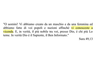 "O uomini! Vi abbiamo creato da un maschio e da una femmina ed
abbiamo fatto di voi popoli e nazioni affinché vi conosceste a
vicenda. E, in verità, il più nobile tra voi, presso Dio, è chi più Lo
teme. In verità Dio è il Sapiente, il Ben Informato."
                                                            Sura 49,13
 