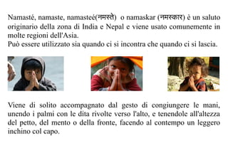 Namasté, namaste, namasteé(नमस्ते) o namaskar (नमस्कार) è un saluto
originario della zona di India e Nepal e viene usato comunemente in
molte regioni dell'Asia.
Può essere utilizzato sia quando ci si incontra che quando ci si lascia.




Viene di solito accompagnato dal gesto di congiungere le mani,
unendo i palmi con le dita rivolte verso l'alto, e tenendole all'altezza
del petto, del mento o della fronte, facendo al contempo un leggero
inchino col capo.
 