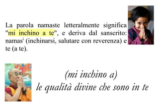 La parola namaste letteralmente significa
"mi inchino a te", e deriva dal sanscrito:
namasi (inchinarsi, salutare con reverenza) e
te (a te).


                   (mi inchino a)
           le qualità divine che sono in te
 