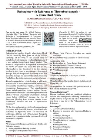 International Journal of Trend in Scientific Research and Development (IJTSRD)
Volume 6 Issue 3, March-April 2022 Available Online: www.ijtsrd.com e-ISSN: 2456 – 6470
@ IJTSRD | Unique Paper ID – IJTSRD49893 | Volume – 6 | Issue – 3 | Mar-Apr 2022 Page 2014
Raktapitta with Reference to Thrombocytopenia -
A Conceptual Study
Dr. Milind Dalutrao Nimbalkar1
, Dr. Vihar Bidwai2
1
MD, HOD and Associate Professor, Samhita Siddhant Department,
2
MD, Ph.D. (Scholar) Associate Professor, Shalyatantra Department,
1,2
DMM Ayurved Mahavidyalay, Yavatmal, Maharashtra, India
How to cite this paper: Dr. Milind Dalutrao
Nimbalkar | Dr. Vihar Bidwai "Raktapitta with
Reference to Thrombocytopenia - A Conceptual
Study" Published in International Journal of Trend
in Scientific Research and Development (ijtsrd),
ISSN: 2456-6470, Volume-6 | Issue-3, April 2022,
pp.2014-2017, URL:
www.ijtsrd.com/papers/ijtsrd49893.pdf
Copyright © 2022 by author (s) and
International Journal of Trend in Scientific
Research and Development Journal. This is
an Open Access article
distributed under the
terms of the Creative
Commons Attribution License (CC BY 4.0)
(http://creativecommons.org/licenses/by/4.0)
INTRODUCTION
Raktapitta is a bleeding disorder where in the blood
(Rakta) vitiated by Pitta flows out of the orifices
(openings) of the body.[1]
This disease entity is
included in fourty nanatmaj vyadhis of pitta dosha. It
is also included in the list of Raktaj Vyadhis. This
disease is catagorised as Mahagada or Maharoga as
its attacks are severe and acute like that of fire.
Charakacharya has described it in the chapter
imediately after Jwara as it arises due to the result of
Santapa, which is Pratyatma Lakshana of Jwara. But
Sushruta Acharya has described it after discussing
Pandu Roga due to their common causative factors.
Thrombocytopenia is a clinical entity in which the
platelet count in blood decreases below normal level,
consequently manifesting bleeding disorders like
spontaneous haemorrhages. The manifestations
further include petechiae, bruises, malaise, fatigue,
generalized weakness etc. The normal platelet level in
adults is between 150,000 and 450,000/mm3
. Platelet
counts below 50,000mm3
increase the risk of
dangerous bleeding from trauma; counts below
20,000/mm3
increase the risk of spontaneous
bleeding.[2]
All the signs and symptoms of thrombocytopenia can
be equated with those of Raktapitta, which is vividly
elaborated in Ayurvedic texts. The lakshanas of
Urdhwaga, Adhoga and Ubhaymargag Raktapitta
show a close resemblance to the symptoms developed
by thrombocytopenia.
Nidan
All hetus described in classical books are divided into
following groups-
A. Aaharjanya Hetu (Dietary factors)
B. Viharjanya Hetu (Behavioral factors)
C. Manas Hetu (Factors dependent on mental
condition)
D. Nidanarthkar roga (sequelae of other disease)
Aaharjanya hetu
A. Rasapradhanya ( Amla, Lavan, Katu ras )
B. Gunapradhanya ( Tikshna, Ushna )
C. Karmapradhanya ( Vidahi, Abhishyandi )
D. Viruddhannasevan
Viharaj hetu
Atapsevan, Ativyayam, Ativyavyaa, Adhwa.
Manasik hetu:
Mental conditions like krodha(Anger), shoka(sorrow),
bhaya(fear) etc
are responsible for vitiation of Rajadosha which in
turn vitiates Pitta and Rakta both.
Nidanarthakar rog: [3]
Disease conditions which are capable of initiating a
disease and subsequently subsiding themselves or
might continue alongwith are called Nidanarthakar
rog. Jwar is said to be the Nidanarthakar rog of
Raktapitta.
Purvarupa[4]
1. Anorexia (Anannabhilasha)
2. Burning in stomach after ingestion(bhuktasya
vidaha)
3. Amlodgar, Tiktodgar
4. Vomiting after ingestion
5. Mental irritation of vomiting
6. Swarbheda
7. Burning sensation
8. Generalised bodyache
9. Smog from mouth
IJTSRD49893
 