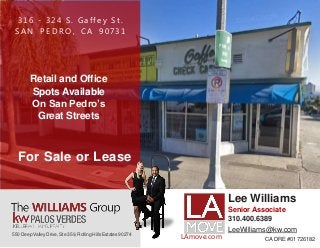 316 - 324 S . G affey S t .
S A N P E D R O , CA 90731
Retail and Office
Spots Available
On San Pedro’s
Great Streets
550 Deep Valley Drive, Ste 359, Rolling Hills Estates 90274
For Sale or Lease
Lee Williams
Senior Associate
310.400.6389
LeeWilliams@kw.com
CA DRE #01726182LAmove.com
 