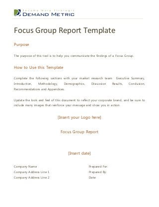 Focus Group Report Template
Purpose
The purpose of this tool is to help you communicate the findings of a Focus Group.

How to Use this Template
Complete the following sections with your market research team:
Introduction,

Methodology,

Demographics,

Discussion

Executive Summary,

Results,

Conclusion,

Recommendations and Appendices.
Update the look and feel of this document to reflect your corporate brand, and be sure to
include many images that reinforce your message and show you in action.

[Insert your Logo here]
Focus Group Report

[Insert date]
Company Name

Prepared For:

Company Address Line 1

Prepared By:

Company Address Line 2

Date:

 