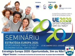 Iniciativa OrganizaçãoIniciativa Organização
Estratégia Europa 2020: Oportunidade, Sim ou Não?
Miguel Toscano | Coordenador do Domínio de Economia Social do projeto Oportunidade2020
17 DE JANEIRO 2013. COVILHÃ . PARKURBIS
 