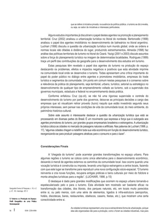 que se refere à iniciativa privada, na ausência da política pública, o turismo se dá à revelia,
ou seja, ao sabor de iniciativas e interesses particulares.

Alguns estudos importantes já discutiram o papel destes agentes na promoção e planejamento
territorial. Cruz (2002) analisou a urbanização turística no litoral do nordeste. Bertoncello (1998)
analisou o papel dos agentes imobiliários no desenvolvimento de balneários no litoral argentino.
Luchiari (1998) discutiu a questão da urbanização turística num mundo global, onde as ordens e
normas locais são ditadas à distância do lugar, produzindo estranhamentos. Almeida (1998) faz
análise das políticas territoriais de turismo no litoral do Ceará. Yazigi (2001 e 2003) discute assuntos
sobre a força do planejamento turístico na imagem de determinadas localidades. Rodrigues (1999)
traça um perfil das contribuições da geografia para o desenvolvimento dos estudos em turismo.
Estas pesquisas têm revelado o papel dos agentes do turismo na produção do espaço
destacando os problemas, efeitos e impactos negativos e positivos que esta atividade imprime
na comunidade local onde se desenvolve o turismo. Todas apresentam uma crítica importante do
papel do poder público no diálogo entre agentes e promotores imobiliários, empresas do trade
turístico e segmentos da comunidade. Um ponto em comum nestas pesquisas é o consenso sobre
a relevância da prática do planejamento, seja territorial, urbano, turístico, setorial ou estratégico no
desenvolvimento de qualquer tipo de empreendimento voltado ao turismo, sob a supervisão dos
governos municipais, estaduais e federal no encaminhamento desta prática.
Conforme enfatizou Cruz (op.cit), se não há uma rigorosa supervisão e controle do
desenvolvimento do turismo por parte dos governos, deixa-se as principais decisões a cargo das
empresas que só visualizam retirar proveito (lucro) naquilo que estão investindo segundo seus
próprios interesses, sem pensar nas condições de vida da comunidade local, do meio ambiente, do
patrimônio histórico-cultural.
Sobre este assunto é interessante destacar a questão da urbanização turística que está se
processando em diversas partes do Brasil. É um movimento que expressa a força que é outorgada aos
agentes promotores do turismo, por grandes grupos empresariais brasileiros e estrangeiros. A urbanização
turística coloca as cidades no mercado de paisagens naturais e artificiais. Nas palavras de Luchiari (1998, p.
17), “algumas cidades chegam a redefinir toda sua vida econômica em função do desenvolvimento turístico,
reorganizando-se para produzir paisagens atrativas para o consumo e para o lazer”.

Considerações Finais

A “chegada do turismo” pode acarretar grandes transformações no espaço urbano. Para
algumas regiões o turismo se coloca como única alternativa para o desenvolvimento econômico,
deixando à mercê de agentes externos os caminhos da comunidade local. Isso ocorre quando uma
vocação turística é construída ou imposta, levando uma lógica estrangeira a certos locais, fazendo
com que este lugar se transforme para reproduzir uma nova configuração sócio-espacial. “O turismo
reinventa e cria novas funções, recupera antigas práticas e bens culturais por meio do folclore e
monta atrações turísticas para a região”. (LUCHIARI, 1998, p.15)

Geografia Ensino & Pesquisa, v. 16, n.2
p. 47 - 63, maio/ago. 201 2

O Turismo e a Produção do Espaço:
Perfil Geográfico de uma Prática
Sócioespacial

56

I

ISSN 2236-4994

O destaque é dado para grandes modificações que ocorrem no espaço urbano tornando-o
espetacularizado pelo e para o turismo. Esta atividade tem mostrado ser bastante eficaz na
transformação das cidades, dos litorais, dos parques naturais, etc, em locais muito parecidos
entre si, ou pelo menos, com uma série de elementos, ligados à infra-estrutura (aeroportos,
hotéis, discotecas, bares, restaurantes, obeliscos, casario, festas, etc.), que mostram uma certa
conectividade entre si.
As cidades turísticas representam uma nova e extraordinária forma de urbanização, porque
elas são organizadas não para a produção, como o foram as cidades industriais, mas para

 