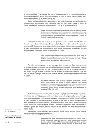 de sua materialidade. “A atratividade dos lugares (paisagens naturais ou construídas) precisa ser
constantemente vendida, então, ela é constantemente recriada, ou melhor, padronizada em estilo,
estética e atendimento”. (LUCHIARI, 1998, p.24)
Assim, a urbanização turística se caracteriza como um fenômeno que tem se difundido para
inúmeras partes do planeta de forma a introduzir, cada vez mais, novas cidades no âmbito do
turismo. Deste modo, estamos de acordo com Cruz (2001, p.25) quando afirma que
Cidades podem ser incorporadas, espontaneamente, ao circuito das localidades turísticas,
devido à sua valorização (cultural) pela atividade ou, então, induzir o desenvolvimento do
turismo, por meio de políticas e do planejamento, caso essa incorporação espontânea não
ocorra, direcionando os equipamentos urbanos já construídos e aqueles a construir, em
função de uma urbanização para o turismo.

Pelas palavras da Autora percebe-se que, quando o turismo passa a ser visto como uma
alternativa para o desenvolvimento econômico, a articulação entre os vários setores da sociedade é
fundamental. O planejamento torna-se a principal ferramenta para direcionar os rumos da atividade,
já que a vida cotidiana, os velhos costumes e as antigas construções, passarão por grandes
modificações em seus rumos, devido ao crescimento do turismo.
Ao se produzir um espaço para ser consumido como lugar turístico, se não houver um
planejamento enfocado para o turismo sustentável, destrói-se, dessa forma, as próprias
condições que deram origem a este produto, essa mercadoria, que tanto é parte da
indústria como do setor de serviços. (YÁZIGI 1999, p.55)

Por estas palavras, percebe-se que o enfoque dado para a promoção e desenvolvimento
da atividade turística em qualquer que seja a localidade deve prescindir o bom uso dos recursos
naturais, culturais e construídos para que o turismo possa ter uma rota de constante crescimento,
pois senão, um lugar pode ser considerado top de linha em um determinado momento e, por seu
mau uso, em pouco tempo, pode se tornar um local obsoleto, em defasagem e na marginalidade
do turismo.
Por se tratar de fenômeno social, os estudos e pesquisas que envolvem a atividade
turística devem abranger não somente os métodos tradicionais como pesquisa
bibliográfica, o inventário do potencial existente e o tratamento das informações com base
na metodologia proposta pela EMBRATUR (1992), como também se deve proceder uma
análise dessa atividade do ponto de vista da recepção, das atitudes e dos valores dos
moradores. (YÀZIGI 1999, p.205)

Geografia Ensino & Pesquisa, v. 16, n.2
p. 47 - 63, maio/ago. 201 2

O Turismo e a Produção do Espaço:
Perfil Geográfico de uma Prática
Sócioespacial

58

I

ISSN 2236-4994

A adoção destes procedimentos, além de permitir a captação e constatação dos significados
atribuídos a essa atividade pela comunidade, obedecendo a metodologia que busca a participação
comunitária na elaboração e efetivação de metas para o desenvolvimento turístico de uma localidade,
dá maior validação ao seu desenvolvimento no lugar, já que todos os setores envolvidos para o
pleno funcionamento do turismo passam a fazer parte da mesma meta, que é o desenvolvimento do
turismo, a busca de qualidade de vida, emprego e renda. Não esquecendo assim, da preservação,
controle e gestão dos atrativos, da infra-estrutura e dos serviços, pois todos trabalham com o
mesmo objeto.
Nesta visão, turismo permite o diálogo entre o uso de antigas e novas formas urbanas,
manifestações culturais e paisagens naturais.
Estabelece-se uma relação entre antigas paisagens e velhos usos e novas formas e
funções, impulsionando a relação do lugar com o mundo que o atravessa com novos
costumes, hábitos, maneiras de falar, mercadorias, modos de agir... Assim também, a
identidade do lugar é constantemente recriada, produzindo um espaço social híbrido,

 
