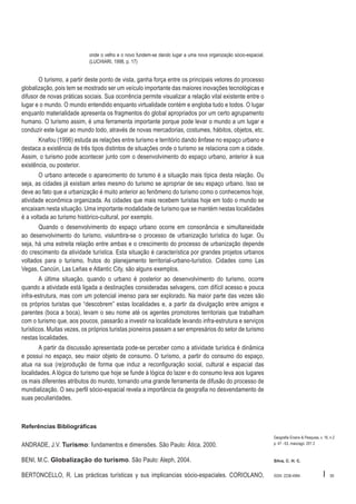 onde o velho e o novo fundem-se dando lugar a uma nova organização sócio-espacial.
(LUCHIARI, 1998, p. 17)

O turismo, a partir deste ponto de vista, ganha força entre os principais vetores do processo
globalização, pois tem se mostrado ser um veículo importante das maiores inovações tecnológicas e
difusor de novas práticas sociais. Sua ocorrência permite visualizar a relação vital existente entre o
lugar e o mundo. O mundo entendido enquanto virtualidade contém e engloba tudo e todos. O lugar
enquanto materialidade apresenta os fragmentos do global apropriados por um certo agrupamento
humano. O turismo assim, é uma ferramenta importante porque pode levar o mundo a um lugar e
conduzir este lugar ao mundo todo, através de novas mercadorias, costumes, hábitos, objetos, etc.
Knafou (1996) estuda as relações entre turismo e território dando ênfase no espaço urbano e
destaca a existência de três tipos distintos de situações onde o turismo se relaciona com a cidade.
Assim, o turismo pode acontecer junto com o desenvolvimento do espaço urbano, anterior à sua
existência, ou posterior.
O urbano antecede o aparecimento do turismo é a situação mais típica desta relação. Ou
seja, as cidades já existiam antes mesmo do turismo se apropriar de seu espaço urbano. Isso se
deve ao fato que a urbanização é muito anterior ao fenômeno do turismo como o conhecemos hoje,
atividade econômica organizada. As cidades que mais recebem turistas hoje em todo o mundo se
encaixam nesta situação. Uma importante modalidade de turismo que se mantém nestas localidades
é a voltada ao turismo histórico-cultural, por exemplo.
Quando o desenvolvimento do espaço urbano ocorre em consonância e simultaneidade
ao desenvolvimento do turismo, vislumbra-se o processo de urbanização turística do lugar. Ou
seja, há uma estreita relação entre ambas e o crescimento do processo de urbanização depende
do crescimento da atividade turística. Esta situação é característica por grandes projetos urbanos
voltados para o turismo, frutos do planejamento territorial-urbano-turístico. Cidades como Las
Vegas, Cancún, Las Leñas e Atlantic City, são alguns exemplos.
A última situação, quando o urbano é posterior ao desenvolvimento do turismo, ocorre
quando a atividade está ligada a destinações consideradas selvagens, com difícil acesso e pouca
infra-estrutura, mas com um potencial imenso para ser explorado. Na maior parte das vezes são
os próprios turistas que “descobrem” estas localidades e, a partir da divulgação entre amigos e
parentes (boca a boca), levam o seu nome até os agentes promotores territoriais que trabalham
com o turismo que, aos poucos, passarão a investir na localidade levando infra-estrutura e serviços
turísticos. Muitas vezes, os próprios turistas pioneiros passam a ser empresários do setor de turismo
nestas localidades.
A partir da discussão apresentada pode-se perceber como a atividade turística é dinâmica
e possui no espaço, seu maior objeto de consumo. O turismo, a partir do consumo do espaço,
atua na sua (re)produção de forma que induz a reconfiguração social, cultural e espacial das
localidades. A lógica do turismo que hoje se funde à lógica do lazer e do consumo leva aos lugares
os mais diferentes atributos do mundo, tornando uma grande ferramenta de difusão do processo de
mundialização. O seu perfil sócio-espacial revela a importância da geografia no desvendamento de
suas peculiaridades.

Referências Bibliográficas

ANDRADE, J.V. Turismo: fundamentos e dimensões. São Paulo: Ática, 2000.

Geografia Ensino & Pesquisa, v. 16, n.2
p. 47 - 63, maio/ago. 201 2

BENI, M.C. Globalização do turismo. São Paulo: Aleph, 2004.

Silva, C. H. C.

BERTONCELLO, R. Las prácticas turísticas y sus implicancias sócio-espaciales. CORIOLANO,

ISSN 2236-4994

I

59

 