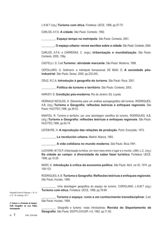 L.N.M.T (org.) Turismo com ética. Fortaleza: UECE, 1998, pp.57-75.
CARLOS, A F.A. A cidade. São Paulo: Contexto, 1992.
__________. Espaço tempo na metrópole. São Paulo: Contexto, 2001.
__________. O espaço urbano: novos escritos sobre a cidade. São Paulo: Contexto, 2004.
CARLOS, A.F.A. e CARRERAS, C. (orgs.) Urbanização e mundialização. São Paulo:
Contexto, 2005, 159p.
CASTELLI, G. 3.ed.Turismo: atividade marcante. São Paulo: Moderna, 1999.
CEPOLLARO, G. Gottmann: a metrópole transacional. DE MASI, D. A sociedade pósindustrial. São Paulo: Senac, 2000, pp.233-245.
CRUZ, R.C.A. Introdução à geografia do turismo. São Paulo: Roca, 2001.
__________. Política de turismo e território. São Paulo: Contexto, 2002.
HARVEY, D. Condição pós-moderna. Rio de Janeiro: Ed. Loyola.
HERNAUX NICOLÁS, D. Elementos para um análisis sociogeográfico del turismo. RODRIGUES,
A.B. (org.) Turismo e Geografia: reflexões teóricas e enfoques regionais. São
Paulo: HUCITEC,1996, pp.39-53.
KNAFOU, R. Turismo e território: por uma abordagem cientifica do turismo. RODRIGUES, A.B.
(org.) Turismo e Geografia: reflexões teóricas e enfoques regionais. São Paulo:
HUCITEC,1996, pp.62-74.
LEFEBVRE, H. A reprodução das relações de produção. Porto: Escorpião, 1973.
__________. La revolución urbana. Madrid: Alianza, 1983.
__________. A vida cotidiana no mundo moderno. São Paulo: Ática,1991.
LUCHIARI, M.T.D.P. Urbanização turística: um novo nexo entre o lugar e o mundo. LIMA, L.C. (org.)
Da cidade ao campo: a diversidade do saber fazer turístico. Fortaleza: UECE,
1998, pp.15-29.
MARX, K. Introdução à crítica da economia política. São Paulo: Abril, vol 35, 1974, pp
109-133.
RODRIGUES, A. B. Turismo e Geografia: Reflexões teóricas e enfoques regionais.
São Paulo, Hucitec, 1999.

Geografia Ensino & Pesquisa, v. 16, n.2
p. 47 - 63, maio/ago. 201 2

O Turismo e a Produção do Espaço:
Perfil Geográfico de uma Prática
Sócioespacial

60

I

ISSN 2236-4994

__________. Uma abordagem geográfica do espaço do turismo. CORIOLANO, L.N.M.T (org.)
Turismo com ética. Fortaleza: UECE, 1998, pp.76-99.
__________. Turismo e espaço: rumo a um conhecimento transdisciplinar. 2.ed.
São Paulo: Hucitec, 1999.
__________. Geografia e turismo: notas introdutórias. Revista do Departamento de
Geografia. São Paulo: DG/FFLCH/USP, n.6, 1992. pp.71-82.

 