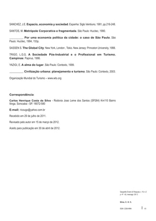 SANCHEZ, J.E. Espacio, economia y sociedad. Espanha: Siglo Veintiuno, 1991, pp.216-248.
SANTOS, M. Metrópole Corporativa e fragmentada. São Paulo: Hucitec, 1990.
__________. Por uma economia política da cidade: o caso de São Paulo. São
Paulo: Hucitec, 1994, 153p.
SASSEN S. The Global City: New York, London , Tokio. New Jersey: Princeton University, 1988.
TRIGO, L.G.G. A Sociedade Pós-Industrial e o Profissional em Turismo.
Campinas: Papirus, 1998.
YAZIGI, E. A alma do lugar. São Paulo: Contexto, 1999.
__________. Civilização urbana: planejamento e turismo. São Paulo: Contexto, 2003.
Organização Mundial do Turismo – www.wto.org

Correspondência:
Carlos Henrique Costa da Silva - Rodovia Joao Leme dos Santos (SP264) Km110 Bairro

Itinga. Sorocaba - SP. 18072-580
E-mail: ricougo@yahoo.com.br

Recebido em 29 de julho de 2011.
Revisado pelo autor em 15 de março de 2012.
Aceito para publicação em 30 de abril de 2012.

Geografia Ensino & Pesquisa, v. 16, n.2
p. 47 - 63, maio/ago. 201 2

Silva, C. H. C.

ISSN 2236-4994

I

61

 