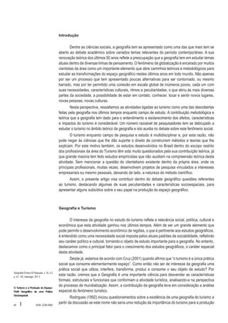 Introdução

Dentre as ciências sociais, a geografia tem se apresentado como uma das que mais tem se
aberto ao debate acadêmico sobre variados temas relevantes do período contemporâneo. A sua
renovação teórica dos últimos 50 anos reflete a preocupação que a geografia tem em estudar temas
atuais dentro de diversas linhas de pensamento. O fenômeno da globalização é encarado por muitos
cientistas da área como um importante elemento que abre caminhos teóricos e metodológicos para
estudar as transformações do espaço geográfico nestes últimos anos em todo mundo. Não apenas
por ser um processo que tem apresentado poucas alternativas para ser contornado, ou mesmo
barrado, mas por ter permitido uma conexão em escala global de inúmeros povos, cada um com
suas necessidades, características culturais, ritmos e peculiaridades, o que abriu às mais diversas
partes da sociedade, a possibilidade de estar em contato, conhecer, tocar e sentir novos lugares,
novas pessoas, novas culturas.
Nesta perspectiva, ressaltamos as atividades ligadas ao turismo como uma das descobertas
feitas pela geografia nos últimos tempos enquanto campo de estudo. A contribuição metodológica e
teórica que a geografia tem dado para o entendimento e esclarecimento dos efeitos, características
e impactos do turismo é considerável. Um número razoável de pesquisadores tem se debruçado a
estudar o turismo no âmbito teórico da geografia e isto auxilia no debate sobre este fenômeno social.
O turismo enquanto campo de pesquisa e estudo é multidisciplinar e, por esta razão, não
pode negar às ciências que lhe dão suporte o direito de construírem métodos e teorias que lhe
explicam. Por este motivo também, os estudos desenvolvidos no Brasil dentro do escopo restrito
dos profissionais da área do Turismo têm sido muito questionados pela sua contribuição teórica, já
que grande maioria tem feito estudos empiricistas que não auxiliam na compreensão teórica desta
atividade. Sem mencionar a questão do clientelismo existente dentro da própria área, onde os
principais profissionais, muitas vezes, desenvolvem projetos de pesquisa vinculados a interesses
empresariais ou mesmo pessoais, deixando de lado, a natureza do método científico.
Assim, o presente artigo visa contribuir dentro do debate geográfico questões referentes
ao turismo, destacando algumas de suas peculiaridades e características socioespaciais, para
apresentar alguns subsídios sobre o seu papel na produção do espaço geográfico.

Geografia e Turismo

O interesse da geografia no estudo do turismo reflete a relevância social, política, cultural e
econômica que esta atividade ganhou nos últimos tempos. Além de ser um grande elemento que
pode permitir o desenvolvimento econômico de regiões, o que é pertinente aos estudos geográficos,
é entendido como uma necessidade social imposta pelos atuais padrões de sociabilidade, refletindo
seu caráter político e cultural, tornando-o objeto de estudo importante para a geografia. No entanto,
destacamos como o principal fator para o crescimento dos estudos geográficos, o caráter espacial
desta atividade.

Geografia Ensino & Pesquisa, v. 16, n.2
p. 47 - 63, maio/ago. 201 2

O Turismo e a Produção do Espaço:
Perfil Geográfico de uma Prática
Sócioespacial

48

I

ISSN 2236-4994

Desde já, estamos de acordo com Cruz (2001) quando afirma que “o turismo é a única prática
social que consome elementarmente espaço”. Como então não ser de interesse da geografia uma
prática social que utiliza, interfere, transforma, produz e consome o seu objeto de estudo? Por
esta razão, cremos que a Geografia é uma importante ciência para desvendar as características
formais, estruturais e funcionais que conformam a atividade turística, analisando-a na perspectiva
do processo de mundialização. Assim, a contribuição da geografia leva em consideração a análise
espacial do fenômeno turístico.
Rodrigues (1992) iniciou questionamentos sobre a existência de uma geografia do turismo a
partir da discussão se este nome não seria uma redução da importância do turismo para a produção

 