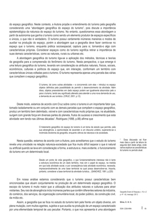 do espaço geográfico. Neste contexto, a Autora propõe o entendimento do turismo pela geografia
considerando uma “abordagem geográfica do espaço do turismo”, pois discute a importância
epistemológica da natureza do espaço do turismo. No entanto, questionamos essa abordagem a
partir da autonomia que ganha o turismo como sendo um elemento produtor de espaços específicos
e únicos, o que não é verdadeiro. O turismo possui certamente inúmeras maneiras e modos de
auxiliar na produção do espaço, porém a abordagem que a geografia deve fazer centra-se no
espaço que o turismo, enquanto prática socioespacial, captura para si, tornando-o algo com
características próprias. Considerar espaços como do turismo significa retirar a importância de
suas demais características, como as naturais, rurais ou urbanas etc.
A abordagem geográfica do turismo liga-se a aplicação dos métodos, técnicas e teorias
da geografia para a compreensão do fenômeno do turismo. Nesta perspectiva, o que emerge é
uma leitura geográfica do turismo, levando em consideração os atributos naturais, físicos, sociais,
econômicos, culturais e políticos do espaço que, em interação, conformam um território com
características únicas voltadas para o turismo. O turismo representa apenas uma parcela das várias
que compõem o espaço geográfico.
O turismo, tal como outras atividades – e concorrendo com elas – introduz no espaço
objetos definidos pela possibilidade de permitir o desenvolvimento da atividade. Além
disso, objetos preexistentes em dado espaço podem ser igualmente absorvidos pelo e
para o turismo, tendo seu significado alterado para atender a uma nova demanda de uso,
a demanda de uso turístico. (CRUZ, 2001, p.12)

Deste modo, estamos de acordo com Cruz sobre como o turismo é um importante fator que,
tomado isoladamente ou em conjunto com as demais parcelas que compõem o espaço geográfico,
produz um território bem delimitado, visível e com características muito próprias que, na atualidade,
surgem com grande força em diversas partes do planeta, frutos do sucesso e crescimento que esta
atividade vem tendo nas últimas décadas¹. Rodrigues (1998, p.88) afirma que
O tratamento geográfico do espaço do turismo é um tema de estudo que permite, pela
sua abrangência, a oportunidade de ascender a um discurso unitário, superando-se a
incômoda dicotomia da geografia, enquanto ciência da natureza e da sociedade.

Nesta questão, estamos de acordo com a Autora, pois acreditamos que o estudo do turismo
revela uma unicidade na relação natureza-sociedade que fica muito difícil separar o que é natural
ou artificial quando se leva em consideração a forma, a estrutura e, mais evidente, o funcionamento
do turismo em um determinado local.

¹ Essa discussão vai ficar
mais clara a partir da leitura do
segundo item deste artigo, onde
vamos explicar as características
do turismo no período atual.

Desde um ponto de vista geográfico, o que fundamentalmente interessa não é tanto
a estrutura econômica de um dado território, mas sim o papel do espaço, na medida
em que toda atividade social, e por conseqüência toda atividade econômica, necessita,
imprescendivelmente de uma base territorial na qual possa desenvolver-se. Importa,
portanto, considerar a base territorial da atividade turística... (SANCHEZ, 1991, p.220)

Em nossa análise estamos considerando que o turismo possui características bem
sincronizadas que atuam conjuntamente na produção de um determinado espaço geográfico. O
escopo do turismo é muito maior que a utilização dos atributos naturais e culturais para atrair
visitantes. Seu raio de abrangência inclui inúmeras partes que contêm diferentes setores da indústria,
do comércio, dos serviços, da organização comunitária local, do poder público, da construção civil,
da mídia etc.
Assim, a geografia que se foca no estudo do turismo tem pela frente um objeto diverso, em
plena mutação, com muitos agentes, sujeitos e que auxilia na produção de um espaço caracterizado
por uma efemeridade temporal de uso peculiar. Portanto, o que nos apresenta é uma abordagem

Geografia Ensino & Pesquisa, v. 16, n.2
p. 47 - 63, maio/ago. 201 2

Silva, C. H. C.

ISSN 2236-4994

I

49

 