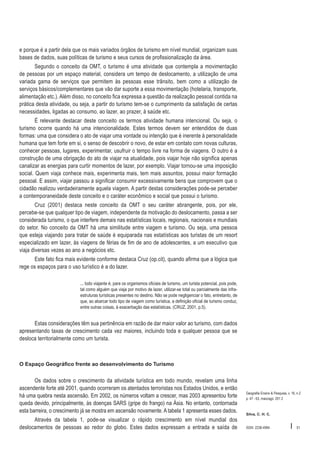 e porque é a partir dela que os mais variados órgãos de turismo em nível mundial, organizam suas
bases de dados, suas políticas de turismo e seus cursos de profissionalização da área.
Segundo o conceito da OMT, o turismo é uma atividade que contempla a movimentação
de pessoas por um espaço material, considera um tempo de deslocamento, a utilização de uma
variada gama de serviços que permitem às pessoas esse trânsito, bem como a utilização de
serviços básicos/complementares que vão dar suporte a essa movimentação (hotelaria, transporte,
alimentação etc.). Além disso, no conceito fica expressa a questão da realização pessoal contida na
prática desta atividade, ou seja, a partir do turismo tem-se o cumprimento da satisfação de certas
necessidades, ligadas ao consumo, ao lazer, ao prazer, à saúde etc.
É relevante destacar deste conceito os termos atividade humana intencional. Ou seja, o
turismo ocorre quando há uma intencionalidade. Estes termos devem ser entendidos de duas
formas: uma que considera o ato de viajar uma vontade ou intenção que é inerente à personalidade
humana que tem forte em si, o senso de descobrir o novo, de estar em contato com novas culturas,
conhecer pessoas, lugares, experimentar, usufruir o tempo livre na forma de viagens. O outro é a
construção de uma obrigação do ato de viajar na atualidade, pois viajar hoje não significa apenas
canalizar as energias para curtir momentos de lazer, por exemplo. Viajar tornou-se uma imposição
social. Quem viaja conhece mais, experimenta mais, tem mais assuntos, possui maior formação
pessoal. E assim, viajar passou a significar consumir excessivamente bens que comprovem que o
cidadão realizou verdadeiramente aquela viagem. A partir destas considerações pode-se perceber
a contemporaneidade deste conceito e o caráter econômico e social que possui o turismo.
Cruz (2001) destaca neste conceito da OMT o seu caráter abrangente, pois, por ele,
percebe-se que qualquer tipo de viagem, independente da motivação do deslocamento, passa a ser
considerada turismo, o que interfere demais nas estatísticas locais, regionais, nacionais e mundiais
do setor. No conceito da OMT há uma similitude entre viagem e turismo. Ou seja, uma pessoa
que esteja viajando para tratar de saúde é equiparada nas estatísticas aos turistas de um resort
especializado em lazer, às viagens de férias de fim de ano de adolescentes, a um executivo que
viaja diversas vezes ao ano a negócios etc.
Este fato fica mais evidente conforme destaca Cruz (op.cit), quando afirma que a lógica que
rege os espaços para o uso turístico é a do lazer.
... todo viajante é, para os organismos oficiais de turismo, um turista potencial, pois pode,
tal como alguém que viaja por motivo de lazer, utilizar-se total ou parcialmente das infraestruturas turísticas presentes no destino. Não se pode negligenciar o fato, entretanto, de
que, ao abarcar todo tipo de viagem como turística, a definição oficial de turismo conduz,
entre outras coisas, à exacerbação das estatísticas. (CRUZ, 2001, p.5).

Estas considerações têm sua pertinência em razão de dar maior valor ao turismo, com dados
apresentando taxas de crescimento cada vez maiores, incluindo toda e qualquer pessoa que se
desloca territorialmente como um turista.

O Espaço Geográfico frente ao desenvolvimento do Turismo

Os dados sobre o crescimento da atividade turística em todo mundo, revelam uma linha
ascendente forte até 2001, quando ocorreram os atentados terroristas nos Estados Unidos, e então
há uma quebra nesta ascensão. Em 2002, os números voltam a crescer, mas 2003 apresentou forte
queda devido, principalmente, às doenças SARS (gripe do frango) na Ásia. No entanto, contornada
esta barreira, o crescimento já se mostra em ascensão novamente. A tabela 1 apresenta esses dados.
Através da tabela 1, pode-se visualizar o rápido crescimento em nível mundial dos
deslocamentos de pessoas ao redor do globo. Estes dados expressam a entrada e saída de

Geografia Ensino & Pesquisa, v. 16, n.2
p. 47 - 63, maio/ago. 201 2

Silva, C. H. C.

ISSN 2236-4994

I

51

 